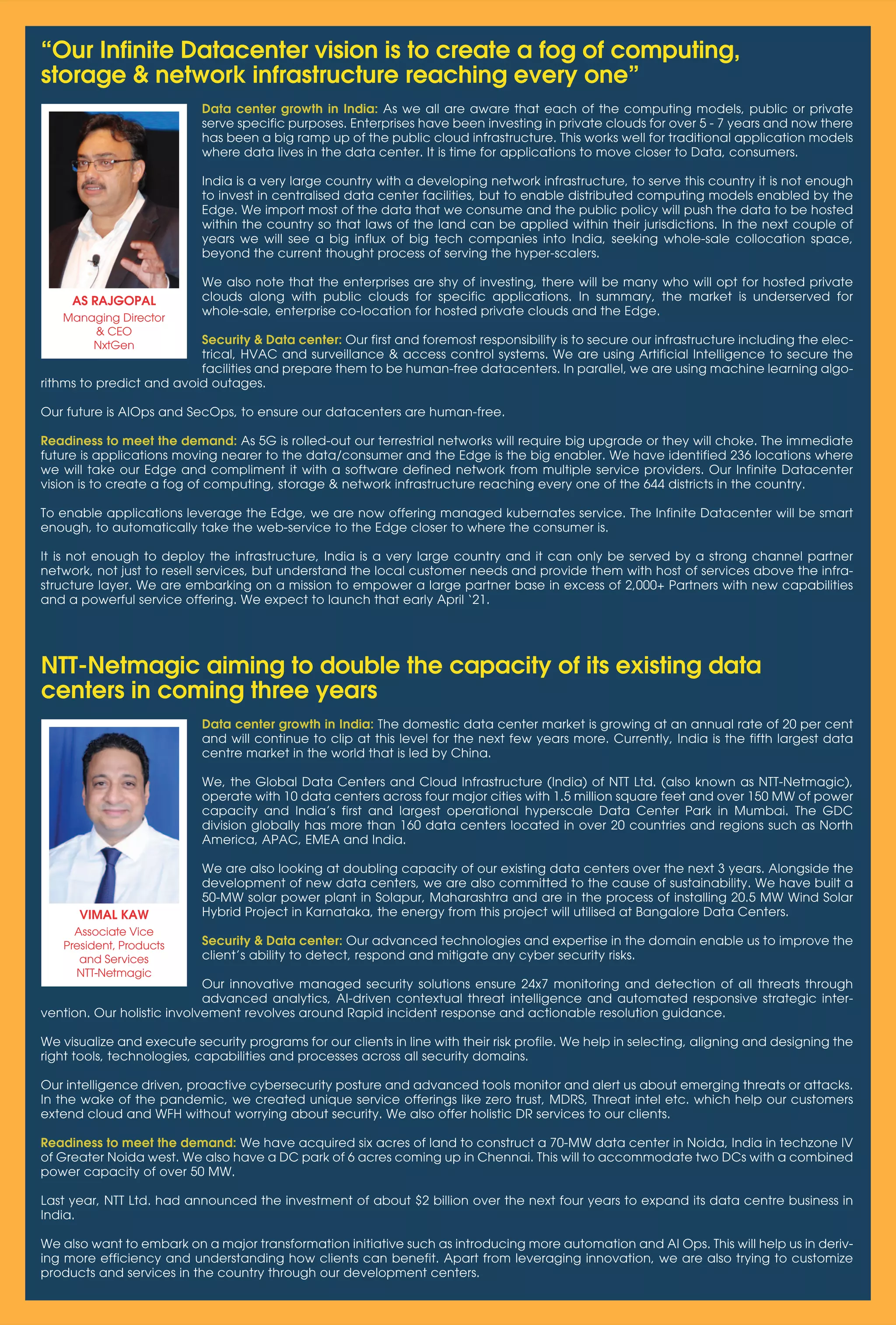 37
www.varindia.com March 2021
Data center growth in India: The domestic data center market is growing at an annual rate of 20 per cent
and will continue to clip at this level for the next few years more. Currently, India is the fifth largest data
centre market in the world that is led by China.
We, the Global Data Centers and Cloud Infrastructure (India) of NTT Ltd. (also known as NTT-Netmagic),
operate with 10 data centers across four major cities with 1.5 million square feet and over 150 MW of power
capacity and India’s first and largest operational hyperscale Data Center Park in Mumbai. The GDC
division globally has more than 160 data centers located in over 20 countries and regions such as North
America, APAC, EMEA and India.
We are also looking at doubling capacity of our existing data centers over the next 3 years. Alongside the
development of new data centers, we are also committed to the cause of sustainability. We have built a
50-MW solar power plant in Solapur, Maharashtra and are in the process of installing 20.5 MW Wind Solar
Hybrid Project in Karnataka, the energy from this project will utilised at Bangalore Data Centers.
Security & Data center: Our advanced technologies and expertise in the domain enable us to improve the
client’s ability to detect, respond and mitigate any cyber security risks.
Our innovative managed security solutions ensure 24x7 monitoring and detection of all threats through
advanced analytics, AI-driven contextual threat intelligence and automated responsive strategic inter-
vention. Our holistic involvement revolves around Rapid incident response and actionable resolution guidance.
We visualize and execute security programs for our clients in line with their risk profile. We help in selecting, aligning and designing the
right tools, technologies, capabilities and processes across all security domains.
Our intelligence driven, proactive cybersecurity posture and advanced tools monitor and alert us about emerging threats or attacks.
In the wake of the pandemic, we created unique service offerings like zero trust, MDRS, Threat intel etc. which help our customers
extend cloud and WFH without worrying about security. We also offer holistic DR services to our clients.
Readiness to meet the demand: We have acquired six acres of land to construct a 70-MW data center in Noida, India in techzone IV
of Greater Noida west. We also have a DC park of 6 acres coming up in Chennai. This will to accommodate two DCs with a combined
power capacity of over 50 MW.
Last year, NTT Ltd. had announced the investment of about $2 billion over the next four years to expand its data centre business in
India.
We also want to embark on a major transformation initiative such as introducing more automation and AI Ops. This will help us in deriv-
ing more efficiency and understanding how clients can benefit. Apart from leveraging innovation, we are also trying to customize
products and services in the country through our development centers.
NTT-Netmagic aiming to double the capacity of its existing data
centers in coming three years
VIMAL KAW
Associate Vice
President, Products
and Services
NTT-Netmagic
Data center growth in India: As we all are aware that each of the computing models, public or private
serve specific purposes. Enterprises have been investing in private clouds for over 5 - 7 years and now there
has been a big ramp up of the public cloud infrastructure. This works well for traditional application models
where data lives in the data center. It is time for applications to move closer to Data, consumers.
India is a very large country with a developing network infrastructure, to serve this country it is not enough
to invest in centralised data center facilities, but to enable distributed computing models enabled by the
Edge. We import most of the data that we consume and the public policy will push the data to be hosted
within the country so that laws of the land can be applied within their jurisdictions. In the next couple of
years we will see a big influx of big tech companies into India, seeking whole-sale collocation space,
beyond the current thought process of serving the hyper-scalers.
We also note that the enterprises are shy of investing, there will be many who will opt for hosted private
clouds along with public clouds for specific applications. In summary, the market is underserved for
whole-sale, enterprise co-location for hosted private clouds and the Edge.
Security & Data center: Our first and foremost responsibility is to secure our infrastructure including the elec-
trical, HVAC and surveillance & access control systems. We are using Artificial Intelligence to secure the
facilities and prepare them to be human-free datacenters. In parallel, we are using machine learning algo-
rithms to predict and avoid outages.
Our future is AIOps and SecOps, to ensure our datacenters are human-free.
Readiness to meet the demand: As 5G is rolled-out our terrestrial networks will require big upgrade or they will choke. The immediate
future is applications moving nearer to the data/consumer and the Edge is the big enabler. We have identified 236 locations where
we will take our Edge and compliment it with a software defined network from multiple service providers. Our Infinite Datacenter
vision is to create a fog of computing, storage & network infrastructure reaching every one of the 644 districts in the country.
To enable applications leverage the Edge, we are now offering managed kubernates service. The Infinite Datacenter will be smart
enough, to automatically take the web-service to the Edge closer to where the consumer is.
It is not enough to deploy the infrastructure, India is a very large country and it can only be served by a strong channel partner
network, not just to resell services, but understand the local customer needs and provide them with host of services above the infra-
structure layer. We are embarking on a mission to empower a large partner base in excess of 2,000+ Partners with new capabilities
and a powerful service offering. We expect to launch that early April ‘21.
“Our Infinite Datacenter vision is to create a fog of computing,
storage & network infrastructure reaching every one”
AS RAJGOPAL
Managing Director
& CEO
NxtGen
 