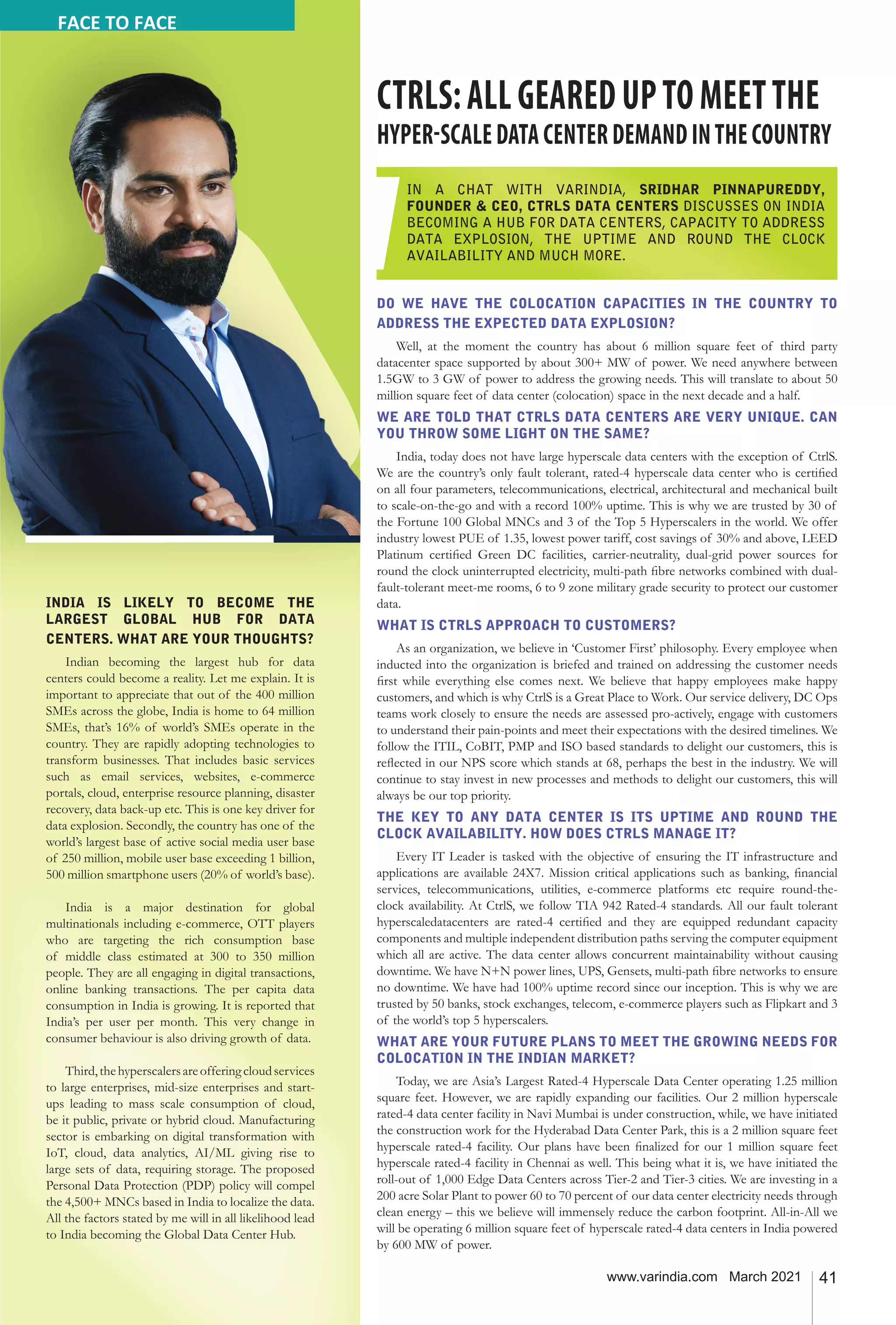 41
www.varindia.com March 2021
DO WE HAVE THE COLOCATION CAPACITIES IN THE COUNTRY TO
ADDRESS THE EXPECTED DATA EXPLOSION?
Well, at the moment the country has about 6 million square feet of third party
datacenter space supported by about 300+ MW of power. We need anywhere between
1.5GW to 3 GW of power to address the growing needs. This will translate to about 50
million square feet of data center (colocation) space in the next decade and a half.
WE ARE TOLD THAT CTRLS DATA CENTERS ARE VERY UNIQUE. CAN
YOU THROW SOME LIGHT ON THE SAME?
India, today does not have large hyperscale data centers with the exception of CtrlS.
We are the country’s only fault tolerant, rated-4 hyperscale data center who is certified
on all four parameters, telecommunications, electrical, architectural and mechanical built
to scale-on-the-go and with a record 100% uptime. This is why we are trusted by 30 of
the Fortune 100 Global MNCs and 3 of the Top 5 Hyperscalers in the world. We offer
industry lowest PUE of 1.35, lowest power tariff, cost savings of 30% and above, LEED
Platinum certified Green DC facilities, carrier-neutrality, dual-grid power sources for
round the clock uninterrupted electricity, multi-path fibre networks combined with dual-
fault-tolerant meet-me rooms, 6 to 9 zone military grade security to protect our customer
data.
WHAT IS CTRLS APPROACH TO CUSTOMERS?
As an organization, we believe in ‘Customer First’ philosophy. Every employee when
inducted into the organization is briefed and trained on addressing the customer needs
first while everything else comes next. We believe that happy employees make happy
customers, and which is why CtrlS is a Great Place to Work. Our service delivery, DC Ops
teams work closely to ensure the needs are assessed pro-actively, engage with customers
to understand their pain-points and meet their expectations with the desired timelines. We
follow the ITIL, CoBIT, PMP and ISO based standards to delight our customers, this is
reflected in our NPS score which stands at 68, perhaps the best in the industry. We will
continue to stay invest in new processes and methods to delight our customers, this will
always be our top priority.
THE KEY TO ANY DATA CENTER IS ITS UPTIME AND ROUND THE
CLOCK AVAILABILITY. HOW DOES CTRLS MANAGE IT?
Every IT Leader is tasked with the objective of ensuring the IT infrastructure and
applications are available 24X7. Mission critical applications such as banking, financial
services, telecommunications, utilities, e-commerce platforms etc require round-the-
clock availability. At CtrlS, we follow TIA 942 Rated-4 standards. All our fault tolerant
hyperscaledatacenters are rated-4 certified and they are equipped redundant capacity
components and multiple independent distribution paths serving the computer equipment
which all are active. The data center allows concurrent maintainability without causing
downtime. We have N+N power lines, UPS, Gensets, multi-path fibre networks to ensure
no downtime. We have had 100% uptime record since our inception. This is why we are
trusted by 50 banks, stock exchanges, telecom, e-commerce players such as Flipkart and 3
of the world’s top 5 hyperscalers.
WHAT ARE YOUR FUTURE PLANS TO MEET THE GROWING NEEDS FOR
COLOCATION IN THE INDIAN MARKET?
Today, we are Asia’s Largest Rated-4 Hyperscale Data Center operating 1.25 million
square feet. However, we are rapidly expanding our facilities. Our 2 million hyperscale
rated-4 data center facility in Navi Mumbai is under construction, while, we have initiated
the construction work for the Hyderabad Data Center Park, this is a 2 million square feet
hyperscale rated-4 facility. Our plans have been finalized for our 1 million square feet
hyperscale rated-4 facility in Chennai as well. This being what it is, we have initiated the
roll-out of 1,000 Edge Data Centers across Tier-2 and Tier-3 cities. We are investing in a
200 acre Solar Plant to power 60 to 70 percent of our data center electricity needs through
clean energy – this we believe will immensely reduce the carbon footprint. All-in-All we
will be operating 6 million square feet of hyperscale rated-4 data centers in India powered
by 600 MW of power.
CTRLS:ALLGEAREDUPTOMEETTHE
HYPER-SCALEDATACENTERDEMANDINTHECOUNTRY
IN A CHAT WITH VARINDIA, SRIDHAR PINNAPUREDDY,
FOUNDER & CEO, CTRLS DATA CENTERS DISCUSSES ON INDIA
BECOMING A HUB FOR DATA CENTERS, CAPACITY TO ADDRESS
DATA EXPLOSION, THE UPTIME AND ROUND THE CLOCK
AVAILABILITY AND MUCH MORE.
INDIA IS LIKELY TO BECOME THE
LARGEST GLOBAL HUB FOR DATA
CENTERS. WHAT ARE YOUR THOUGHTS?
Indian becoming the largest hub for data
centers could become a reality. Let me explain. It is
important to appreciate that out of the 400 million
SMEs across the globe, India is home to 64 million
SMEs, that’s 16% of world’s SMEs operate in the
country. They are rapidly adopting technologies to
transform businesses. That includes basic services
such as email services, websites, e-commerce
portals, cloud, enterprise resource planning, disaster
recovery, data back-up etc. This is one key driver for
data explosion. Secondly, the country has one of the
world’s largest base of active social media user base
of 250 million, mobile user base exceeding 1 billion,
500 million smartphone users (20% of world’s base).
India is a major destination for global
multinationals including e-commerce, OTT players
who are targeting the rich consumption base
of middle class estimated at 300 to 350 million
people. They are all engaging in digital transactions,
online banking transactions. The per capita data
consumption in India is growing. It is reported that
India’s per user per month. This very change in
consumer behaviour is also driving growth of data.
Third,thehyperscalersareofferingcloudservices
to large enterprises, mid-size enterprises and start-
ups leading to mass scale consumption of cloud,
be it public, private or hybrid cloud. Manufacturing
sector is embarking on digital transformation with
IoT, cloud, data analytics, AI/ML giving rise to
large sets of data, requiring storage. The proposed
Personal Data Protection (PDP) policy will compel
the 4,500+ MNCs based in India to localize the data.
All the factors stated by me will in all likelihood lead
to India becoming the Global Data Center Hub.
FACE TO FACE
 