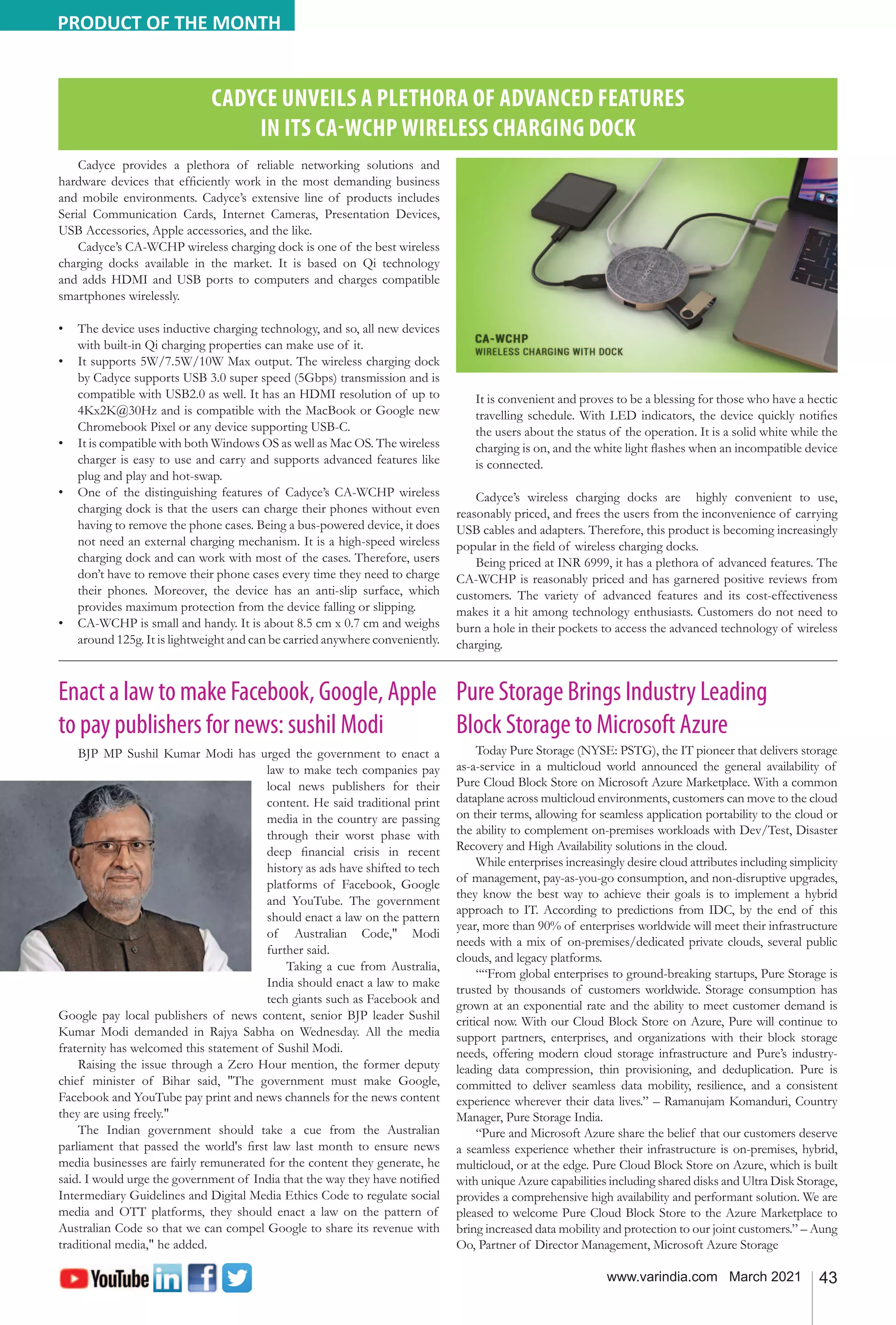 43
www.varindia.com March 2021
CADYCE UNVEILS A PLETHORA OF ADVANCED FEATURES
IN ITS CA-WCHP WIRELESS CHARGING DOCK
Cadyce provides a plethora of reliable networking solutions and
hardware devices that efficiently work in the most demanding business
and mobile environments. Cadyce’s extensive line of products includes
Serial Communication Cards, Internet Cameras, Presentation Devices,
USB Accessories, Apple accessories, and the like.
Cadyce’s CA-WCHP wireless charging dock is one of the best wireless
charging docks available in the market. It is based on Qi technology
and adds HDMI and USB ports to computers and charges compatible
smartphones wirelessly.
•	 The device uses inductive charging technology, and so, all new devices
with built-in Qi charging properties can make use of it.
•	 It supports 5W/7.5W/10W Max output. The wireless charging dock
by Cadyce supports USB 3.0 super speed (5Gbps) transmission and is
compatible with USB2.0 as well. It has an HDMI resolution of up to
4Kx2K@30Hz and is compatible with the MacBook or Google new
Chromebook Pixel or any device supporting USB-C.
•	 It is compatible with both Windows OS as well as Mac OS. The wireless
charger is easy to use and carry and supports advanced features like
plug and play and hot-swap.
•	 One of the distinguishing features of Cadyce’s CA-WCHP wireless
charging dock is that the users can charge their phones without even
having to remove the phone cases. Being a bus-powered device, it does
not need an external charging mechanism. It is a high-speed wireless
charging dock and can work with most of the cases. Therefore, users
don’t have to remove their phone cases every time they need to charge
their phones. Moreover, the device has an anti-slip surface, which
provides maximum protection from the device falling or slipping.
•	 CA-WCHP is small and handy. It is about 8.5 cm x 0.7 cm and weighs
around 125g. It is lightweight and can be carried anywhere conveniently.
It is convenient and proves to be a blessing for those who have a hectic
travelling schedule. With LED indicators, the device quickly notifies
the users about the status of the operation. It is a solid white while the
charging is on, and the white light flashes when an incompatible device
is connected.
Cadyce’s wireless charging docks are highly convenient to use,
reasonably priced, and frees the users from the inconvenience of carrying
USB cables and adapters. Therefore, this product is becoming increasingly
popular in the field of wireless charging docks.
Being priced at INR 6999, it has a plethora of advanced features. The
CA-WCHP is reasonably priced and has garnered positive reviews from
customers. The variety of advanced features and its cost-effectiveness
makes it a hit among technology enthusiasts. Customers do not need to
burn a hole in their pockets to access the advanced technology of wireless
charging.
PRODUCT OF THE MONTH
Enact a law to make Facebook, Google, Apple
to pay publishers for news: sushil Modi
BJP MP Sushil Kumar Modi has urged the government to enact a
law to make tech companies pay
local news publishers for their
content. He said traditional print
media in the country are passing
through their worst phase with
deep financial crisis in recent
history as ads have shifted to tech
platforms of Facebook, Google
and YouTube. The government
should enact a law on the pattern
of Australian Code," Modi
further said.
Taking a cue from Australia,
India should enact a law to make
tech giants such as Facebook and
Google pay local publishers of news content, senior BJP leader Sushil
Kumar Modi demanded in Rajya Sabha on Wednesday. All the media
fraternity has welcomed this statement of Sushil Modi.
Raising the issue through a Zero Hour mention, the former deputy
chief minister of Bihar said, "The government must make Google,
Facebook and YouTube pay print and news channels for the news content
they are using freely."
The Indian government should take a cue from the Australian
parliament that passed the world's first law last month to ensure news
media businesses are fairly remunerated for the content they generate, he
said. I would urge the government of India that the way they have notified
Intermediary Guidelines and Digital Media Ethics Code to regulate social
media and OTT platforms, they should enact a law on the pattern of
Australian Code so that we can compel Google to share its revenue with
traditional media," he added.
Pure Storage Brings Industry Leading
Block Storage to Microsoft Azure
Today Pure Storage (NYSE: PSTG), the IT pioneer that delivers storage
as-a-service in a multicloud world announced the general availability of
Pure Cloud Block Store on Microsoft Azure Marketplace. With a common
dataplane across multicloud environments, customers can move to the cloud
on their terms, allowing for seamless application portability to the cloud or
the ability to complement on-premises workloads with Dev/Test, Disaster
Recovery and High Availability solutions in the cloud.
While enterprises increasingly desire cloud attributes including simplicity
of management, pay-as-you-go consumption, and non-disruptive upgrades,
they know the best way to achieve their goals is to implement a hybrid
approach to IT. According to predictions from IDC, by the end of this
year, more than 90% of enterprises worldwide will meet their infrastructure
needs with a mix of on-premises/dedicated private clouds, several public
clouds, and legacy platforms.
““From global enterprises to ground-breaking startups, Pure Storage is
trusted by thousands of customers worldwide. Storage consumption has
grown at an exponential rate and the ability to meet customer demand is
critical now. With our Cloud Block Store on Azure, Pure will continue to
support partners, enterprises, and organizations with their block storage
needs, offering modern cloud storage infrastructure and Pure’s industry-
leading data compression, thin provisioning, and deduplication. Pure is
committed to deliver seamless data mobility, resilience, and a consistent
experience wherever their data lives.” – Ramanujam Komanduri, Country
Manager, Pure Storage India.
“Pure and Microsoft Azure share the belief that our customers deserve
a seamless experience whether their infrastructure is on-premises, hybrid,
multicloud, or at the edge. Pure Cloud Block Store on Azure, which is built
with unique Azure capabilities including shared disks and Ultra Disk Storage,
provides a comprehensive high availability and performant solution. We are
pleased to welcome Pure Cloud Block Store to the Azure Marketplace to
bring increased data mobility and protection to our joint customers.” – Aung
Oo, Partner of Director Management, Microsoft Azure Storage
 