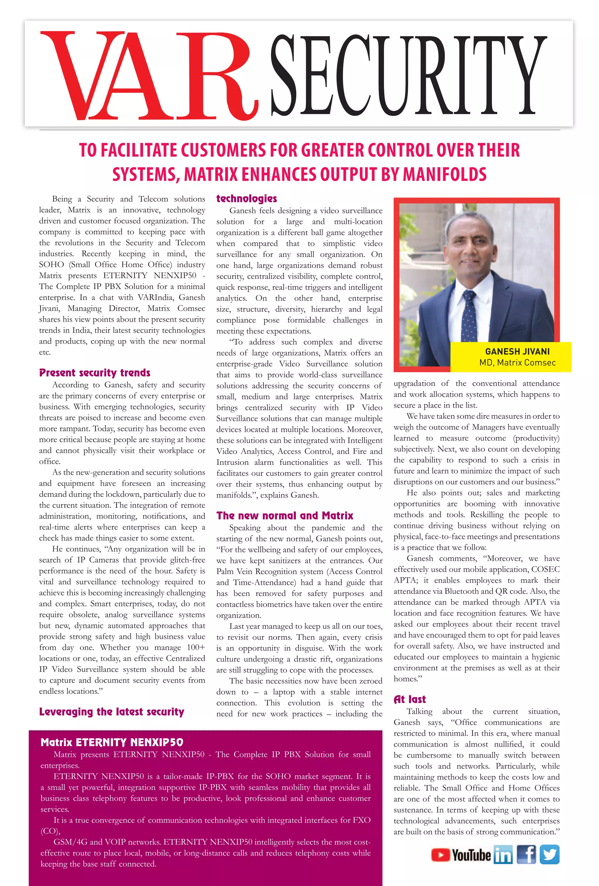 44 March 2021 www.varindia.com
TO FACILITATE CUSTOMERS FOR GREATER CONTROL OVER THEIR
SYSTEMS, MATRIX ENHANCES OUTPUT BY MANIFOLDS
Being a Security and Telecom solutions
leader, Matrix is an innovative, technology
driven and customer focused organization. The
company is committed to keeping pace with
the revolutions in the Security and Telecom
industries. Recently keeping in mind, the
SOHO (Small Office Home Office) industry
Matrix presents ETERNITY NENXIP50 -
The Complete IP PBX Solution for a minimal
enterprise. In a chat with VARIndia, Ganesh
Jivani, Managing Director, Matrix Comsec
shares his view points about the present security
trends in India, their latest security technologies
and products, coping up with the new normal
etc.
Present security trends
According to Ganesh, safety and security
are the primary concerns of every enterprise or
business. With emerging technologies, security
threats are poised to increase and become even
more rampant. Today, security has become even
more critical because people are staying at home
and cannot physically visit their workplace or
office.
As the new-generation and security solutions
and equipment have foreseen an increasing
demand during the lockdown, particularly due to
the current situation. The integration of remote
administration, monitoring, notifications, and
real-time alerts where enterprises can keep a
check has made things easier to some extent.
He continues, “Any organization will be in
search of IP Cameras that provide glitch-free
performance is the need of the hour. Safety is
vital and surveillance technology required to
achieve this is becoming increasingly challenging
and complex. Smart enterprises, today, do not
require obsolete, analog surveillance systems
but new, dynamic automated approaches that
provide strong safety and high business value
from day one. Whether you manage 100+
locations or one, today, an effective Centralized
IP Video Surveillance system should be able
to capture and document security events from
endless locations.”
Leveraging the latest security
technologies
Ganesh feels designing a video surveillance
solution for a large and multi-location
organization is a different ball game altogether
when compared that to simplistic video
surveillance for any small organization. On
one hand, large organizations demand robust
security, centralized visibility, complete control,
quick response, real-time triggers and intelligent
analytics. On the other hand, enterprise
size, structure, diversity, hierarchy and legal
compliance pose formidable challenges in
meeting these expectations.
“To address such complex and diverse
needs of large organizations, Matrix offers an
enterprise-grade Video Surveillance solution
that aims to provide world-class surveillance
solutions addressing the security concerns of
small, medium and large enterprises. Matrix
brings centralized security with IP Video
Surveillance solutions that can manage multiple
devices located at multiple locations. Moreover,
these solutions can be integrated with Intelligent
Video Analytics, Access Control, and Fire and
Intrusion alarm functionalities as well. This
facilitates our customers to gain greater control
over their systems, thus enhancing output by
manifolds.”, explains Ganesh.
The new normal and Matrix
Speaking about the pandemic and the
starting of the new normal, Ganesh points out,
“For the wellbeing and safety of our employees,
we have kept sanitizers at the entrances. Our
Palm Vein Recognition system (Access Control
and Time-Attendance) had a hand guide that
has been removed for safety purposes and
contactless biometrics have taken over the entire
organization.
Last year managed to keep us all on our toes,
to revisit our norms. Then again, every crisis
is an opportunity in disguise. With the work
culture undergoing a drastic rift, organizations
are still struggling to cope with the processes.
The basic necessities now have been zeroed
down to – a laptop with a stable internet
connection. This evolution is setting the
need for new work practices – including the
upgradation of the conventional attendance
and work allocation systems, which happens to
secure a place in the list.
We have taken some dire measures in order to
weigh the outcome of Managers have eventually
learned to measure outcome (productivity)
subjectively. Next, we also count on developing
the capability to respond to such a crisis in
future and learn to minimize the impact of such
disruptions on our customers and our business.”
He also points out; sales and marketing
opportunities are booming with innovative
methods and tools. Reskilling the people to
continue driving business without relying on
physical, face-to-face meetings and presentations
is a practice that we follow.
Ganesh comments, “Moreover, we have
effectively used our mobile application, COSEC
APTA; it enables employees to mark their
attendance via Bluetooth and QR code. Also, the
attendance can be marked through APTA via
location and face recognition features. We have
asked our employees about their recent travel
and have encouraged them to opt for paid leaves
for overall safety. Also, we have instructed and
educated our employees to maintain a hygienic
environment at the premises as well as at their
homes.”
At last
Talking about the current situation,
Ganesh says, “Office communications are
restricted to minimal. In this era, where manual
communication is almost nullified, it could
be cumbersome to manually switch between
such tools and networks. Particularly, while
maintaining methods to keep the costs low and
reliable. The Small Office and Home Offices
are one of the most affected when it comes to
sustenance. In terms of keeping up with these
technological advancements, such enterprises
are built on the basis of strong communication.”
Matrix ETERNITY NENXIP50
Matrix presents ETERNITY NENXIP50 - The Complete IP PBX Solution for small
enterprises.
ETERNITY NENXIP50 is a tailor-made IP-PBX for the SOHO market segment. It is
a small yet powerful, integration supportive IP-PBX with seamless mobility that provides all
business class telephony features to be productive, look professional and enhance customer
services.
It is a true convergence of communication technologies with integrated interfaces for FXO
(CO),
GSM/4G and VOIP networks. ETERNITY NENXIP50 intelligently selects the most cost-
effective route to place local, mobile, or long-distance calls and reduces telephony costs while
keeping the base staff connected.
GANESH JIVANI
MD, Matrix Comsec
 