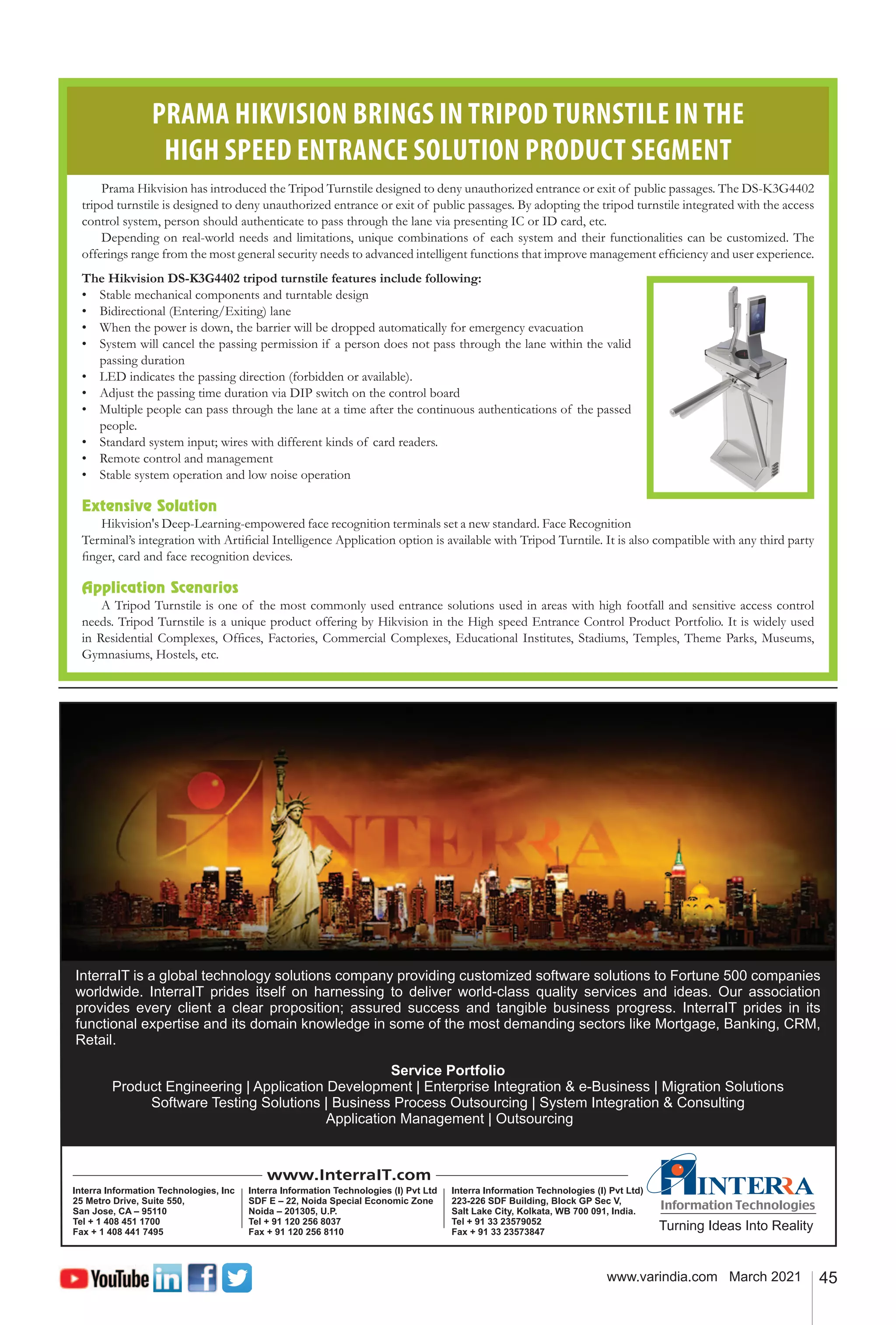 45
www.varindia.com March 2021
PRAMA HIKVISION BRINGS IN TRIPOD TURNSTILE IN THE
HIGH SPEED ENTRANCE SOLUTION PRODUCT SEGMENT
Prama Hikvision has introduced the Tripod Turnstile designed to deny unauthorized entrance or exit of public passages. The DS-K3G4402
tripod turnstile is designed to deny unauthorized entrance or exit of public passages. By adopting the tripod turnstile integrated with the access
control system, person should authenticate to pass through the lane via presenting IC or ID card, etc.
Depending on real-world needs and limitations, unique combinations of each system and their functionalities can be customized. The
offerings range from the most general security needs to advanced intelligent functions that improve management efficiency and user experience.
The Hikvision DS-K3G4402 tripod turnstile features include following:
•	 Stable mechanical components and turntable design
•	 Bidirectional (Entering/Exiting) lane
•	 When the power is down, the barrier will be dropped automatically for emergency evacuation
•	 System will cancel the passing permission if a person does not pass through the lane within the valid
passing duration
•	 LED indicates the passing direction (forbidden or available).
•	 Adjust the passing time duration via DIP switch on the control board
•	 Multiple people can pass through the lane at a time after the continuous authentications of the passed
people.
•	 Standard system input; wires with different kinds of card readers.
•	 Remote control and management
•	 Stable system operation and low noise operation
Extensive Solution
Hikvision's Deep-Learning-empowered face recognition terminals set a new standard. Face Recognition
Terminal’s integration with Artificial Intelligence Application option is available with Tripod Turntile. It is also compatible with any third party
finger, card and face recognition devices.
Application Scenarios
A Tripod Turnstile is one of the most commonly used entrance solutions used in areas with high footfall and sensitive access control
needs. Tripod Turnstile is a unique product offering by Hikvision in the High speed Entrance Control Product Portfolio. It is widely used
in Residential Complexes, Offices, Factories, Commercial Complexes, Educational Institutes, Stadiums, Temples, Theme Parks, Museums,
Gymnasiums, Hostels, etc.
 
