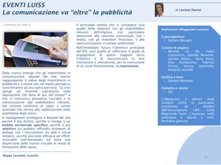 EVENTI LUISS
                                                                                                              di Lavinia Danisi
La comunicazione va “oltre” la pubblicità
› Continua da slide 9                             Il principale ambito che si svilupperà sarà
                                                  quello delle relazioni con gli stakeholders        Redazione eMagazine Luissini
                                                  rilevanti   dell’impresa     con     particolare
                                                  attenzione alle relazioni istituzionali, con i     Caporedattore:
                                                  media, con gli investitori finanziari, e alle       • Stefano Maugeri
                                                  sponsorizzazioni in campo ambientale.
                                                  Nell’immediato futuro l’obiettivo principale       Curano le pagine:
                                                  del BTL sarà quello di rafforzare il grado di       • Michele      Lo     Re,     Fabio
                                                  engagement di questi soggetti verso                    Costantino, Daniele Manente,
                                                  l’impresa e di massimizzare la loro                    Lavinia Danisi,    Ilaria Sorce,
                                                  interazione e interattività, per la costruzione        Silia   Busilacchio,     Fabrizio
                                                  di un asset fondamentale: la reputazione.              Ferreo,    Serena     Signorello,
                                                                                                         Annarita Iovinelli
Dalla ricerca emerge che gli investimenti in
comunicazione beyond the line stanno                                                                 Grafica e foto:
raggiungendo il valore degli investimenti in                                                          • Daniele Manente
pubblicità e si stima che nel medio periodo si
avvicineranno ad una spesa paritaria. “La crisi                                                      Fumetto e storie:
spinge ad investire        soprattutto sulla                                                          • Elis
reputazione che dura di più nel tempo”2 e
che si costruisce attraverso l’ascolto e la                                                          L’eMagazine     è  attività   degli
comunicazione agli stakeholders rilevanti,                                                           studenti LUISS, in particolare
del sistema condiviso di valori e azioni                                                             coordinato     da    i      membri
aziendali che mirino alla soddisfazione delle                                                        dell’Associazione   LMT-     LUISS
aspettative degli stessi.                                                                            Magistrale Team. L’ingresso nella
Il management privilegerà il beyond the line                                                         redazione è aperto a tutti.
perché è più diretto, perché si rivolge a un                                                         Periodico gratuito
ambito territoriale specifico, perché è più
selettivo sui pubblici offrendo strumenti di
dialogo con i consumatori via web e social
network, perché possiede efficacia ed effetti
misurabili nell’immediato ed evita una
dispersione delle risorse cruciale in tempi di
limitazione delle spese.

2Beppe   Facchetti, Assorel.
                                                                                                                                  11
 