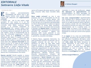 EDITORIALE
                                                                                                               di Stefano Maugeri
Sottrarre Linfa Vitale
› Continua da slide 1                                spesso all’insaputa dei propri genitori, piccoli     riprendere in mano tali professioni, creare



E
                                                     boss crescono nella mano invisibile della            dei laboratori di apprendimento che
        ssi       vivono      persistentemente       Mafia.                                               permetterebbero un facile passaggio tra
        nell’illegalità del lavoro nero e per                                                             scuola e lavoro con il vincolo sopra citato.
        questo motivo sono quindi molto              Dove voglio arrivare? La mia è una
esposti alla collusione con organizzazioni           proposta, non so se realizzabile ma che da           Ciò cosa comporterebbe? Significherebbe
criminali.                                           un po’ di tempo mi porto dentro, che                 che il giovane che si dovesse trovare ad un
È proprio qui        che la mia analisi vuole        permette di affrontare il problema alla radice       bivio, avrà di fronte a sé due esempi: da una
giungere. A mio avviso vi è un filo                  e che nel giro di un decennio permetterebbe          parte la via della disonestà mentre dall’altra,
direttissimo e molto evidente tra il fenomeno        di ridurre drasticamente il numero di ragazzi        una struttura sociale che così delineata gli
criminale della Mafia, qualsiasi forma               che scelgono la strada della disonestà:              permetterà di toccare con mano e di “vedere”
assuma, e la costante condizione di                  consiste nel creare una stretta rete tra Scuola      concretamente, da lì a qualche anno, un
inoccupazione che i giovani italiani ormai           e Azienda. Un legame forte e vincolante che          futuro certo, un lavoro e una famiglia e, a
vivono perennemente. Si tratta del fatto che,        “obbligherebbe” le aziende di un determinato         questo punto, sono sicurissimo che finirebbe
la continua cattura di elementi di spicco dei        territorio ad assumere i ragazzi neo                 facilmente la scuola per correre verso questa
clan mafiosi, anche se fondamentale per la           diplomati delle scuole adiacenti in una              strada.
lotta alla criminalità organizzata, risulterà        percentuale, non saprei dire quanto, costante
essere inutile se il problema non viene              e, perché no, crescente nel tempo.                   E’ un sogno. Lo so, vista così sembrerebbe
affrontato alla radice, in quanto vi saranno                                                              tanto facile, ma penso che la chiave sia tutta
sempre persone pronte a subentrare alla              Il Nostro Paese, sappiamo benissimo, ha              qui, affrontare il problema all’origine, come
guida dei clan mafiosi e queste persone non          radici profonde e lontane nel passato, con un        in genere io sono abituato a fare, e sottrarre
erano altro che i giovani inoccupati di una          bagaglio culturale dei più vari, ciò ha              così linfa vitale alla Mafia attraverso la
decina di anni fa. Si tratta di una semplice         permesso di avere ad oggi delle realtà               strada dell’onestà. A mio avviso solo in
punta dell’iceberg: ormai il destino di una          artigiane uniche e che costituiscono dei             questo modo gli arresti, i sequestri
vita passata in queste organizzazioni si             centri di eccellenza mondiali. Mi riferisco a        patrimoniali e la costante lotta alla Mafia
delinea fin da piccoli, le cosche mafiose            professioni appartenenti al settore nautico,         avrebbero un vero e proprio senso e
reclutano costantemente le giovani leve che          sartoriale, alimentare e quant’altro ma che ad       permetterebbero, nel giro di qualche
un futuro “guideranno” l’organizzazione, e           oggi stiamo tralasciando. Sempre più attratti        decennio, di sconfiggerLa veramente.
questa non è assolutamente una novità.               dall’high-tech,     dall’alta   finanza      ormai
                                                     divenuta     estremamente        “virtuale”,   dal   stefano.maugeri@libero.it
Questo perché? Perché quando si vivono               consumismo televisivo, la Nostra Società e di
situazioni famigliari in cui si fatica ad arrivare   conseguenza i Nostri Giovani, non sanno
a fine mese, in cui si desiderano, in questa         neanche più che lavoro faceva nostro nonno
società ormai incentrata nel consumismo,             e lasciamo così imparare tali bellissimi
svariati e costosi gadget che non sempre ci si       mestieri agli altri, lamentandoci spesso della
può permettere, e tanti altri “fattori leva”, si è   scarsità di lavoro e, come in genere Noi
facilmente attratti dai “soldi facili” che la        italiani siamo abituati, attribuendo sempre ad                                             2
Mafia ti promette e ti fa vedere e quindi,           altri la colpa di tale mancanza. Basterebbe
 