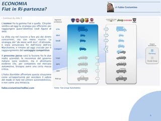 ECONOMIA
                                                                                   di Fabio Costantino
Fiat in Ri-partenza?
› Continua da slide 3

L’osmosi fra la gamma Fiat e quella Chrysler
sembra ad oggi la strategia più efficiente per
raggiungere quest’obiettivo (vedi figura di
lato).

La sfida sta nel riuscire a fare più dei diretti
concorrenti, ma con meno risorse. La
strategia del “do more with less”, d’altronde,
è stata annunciata fin dall’inizio dell’era
Marchionne, e rimane ad oggi cruciale per il
raggiungimento del vantaggio competitivo.

Il prossimo passo sarà la fusione fra le due
realtà aziendali, le resistenze del governo
italiano sono evidenti, ma è altrettanto
evidente che, per competere nel mercato
automotive, bisogna avere una certa massa
critica.

L’Italia dovrebbe affrontare questa situazione
come un’opportunità per veicolare il valore
del made in italy nel settore automobilistico,
e non come una minaccia.

fabio.costantino@edhec.com                         Fonte: Fiat Group Automobiles




                                                                                                         4
 