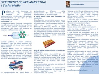 STRUMENTI DI WEB MARKETING
                                                                                                          di Daniele Manente
I Social Media


P
       arliamo     di  web     marketing    in    profondamente            differente        dalla   Tuttavia se ci si ferma dal conversare (ossia
       riferimento       alle      tradizionali   comprensione       del   loro    business.   Ci    non si mantiene la presenza) come Vi
       strategie         di         marketing,    concentreremo su tre punti chiave:                 aspettate      che    l’altra  parte    reagisca
opportunamente reinterpretate ed adattate,        I Social Media sono uno Strumento di               all’interruzione della conversazione? E’
massimizzandone la resa per la loro               marketing                                          semplice, si muoveranno.
implementazione sul web.                          Circa l’aspetto comunicativo possono avere         A nessuno piace il silenzio, giusto? Allora
Perche Web 2.0?                                   significati diversi per persone diverse, dalla     perché offrirlo ai Vostri clienti o al pubblico
La catena del valore costruita e supportata       ri-connessione a vecchi compagni di classe o       che state cercando di coinvolgere?
monodirezionalmente dal fornitore al cliente,     utili      per      trovare      un      nuovo     Non è il ROI ma lo IOR che conta.
trova la sua naturale evoluzione in un            fidanzato o fidanzata, tuttavia se state           Questa attività punta a costruire relazioni!
integrazione del cliente nel processo di          leggendo questo articolo è molto probabile         Avete mai messo un ROI su ogni pranzo di
creazione e diffusione del valore.                che siate leading manager, executive o molto       lavoro o un evento di networking?
                                                  più probabilmente semplici studenti, e quindi
                                                  vediate i Social Media anche come parte della      Il ROI (Return on Investment) non è la
                                                  corporate strategy e come potenziale               migliore misura per i Social Media nè fornisce
                                                  strumento di marketing.                            alcuna       indicazione      di    significativa
                                                                                                     misurabilità.
                                                                                                     Lo IOR (Impact on Relationship) è molto più
L’utente pubblica i propri contenuti,                                                                efficace. State costruendo rapporti con i
interagisce, crea. Gli utenti vengono visti                                                          Social Media ed in quanto tali siete
come comunità, al centro viene posta la                                                              interessati a generare consapevolezza,
fiducia (rating).                                                                                    attività, seguaci e rapporti con il pubblico.
                                                                                                     Tale attività porterà alla generazione di
I Social Media sono un importante                                                                    redditi futuri!
strumento di web marketing, chiunque può          I Social Media hanno bisogno di tempo per
utilizzarli, ma non tutti sono in grado di        svilupparsi.                                       Potremmo andare avanti e avanti, a parlare
raggiungere risultati eccellenti. È molto                                                            degli       errori       più     comuni        da
                                                  Utilizzandoli sarete responsabili per tre          evitare, concentrandoci su quali strumenti
chiaro che esiste una notevole confusione nel     aspetti: creare la Vostra strategia di Social
mondo del business, riguardo le potenzialità                                                         sono più efficaci per settori verticali di
                                                  Media, la configurazione iniziale della Vostra     business diversi, ma la linea di fondo è che i
dei Social Media ed il loro sfruttamento.         azienda e sostenere le attività di Social Media    Social Media hanno applicazioni enormi per
                                                  in linea con la strategia che state                le imprese, ma richiedono una adeguata
                                                  perseguendo.                                       conoscenza        del    business    e    azioni
                                                  Una manutenzione sporadica può portare al          commesse per generare risultati di forte
                                                  meglio a scarsi risultati.                         impatto che ogni azienda si aspetta.
                                                  Immaginate di iniziare una conversazione
                                                  con qualcuno (impostare la presenza), la           daniele.manente@gmail.com
                                                  Vostra    aspettativa      è  che     essi   vi                                           6
La   consapevolezza    dei   Social   Media   è   risponderanno, e lo faranno!
 