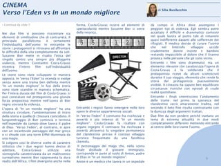 CINEMA
                                                                                                            di Silia Busilacchio
Verso l’Eden vs In un mondo migliore
› Continua da slide 7                                 forma, Costa-Gravas ricorre ad elementi di       da campo in Africa dove avvengono i
                                                      spettacolarità mentre Susanne Bier si serve      peggiori tipi di violenza. Egli sembra avere
Nei due film si possono riscontrare sia               della retorica.                                  accattato il difficile e drammatico contesto
elementi di similitudine che di contrarietà. Il                                                        nel quale lavora al punto tale di rimanere
principale      parallelismo     è     certamente                                                      quasi indifferente davanti alle sofferenze dei
l’individualità dell’uomo: in entrambe le                                                              rifugiati. Il medico decide di curare l’uomo
storie i protagonisti si ritrovano ad affrontare                                                       che      nel     limitrofo   villaggio    uccide
le difficoltà della vita completamente da soli.                                                        crudelmente donne incinte e bambini
Susanne Bier mette in risalto l’etica del                                                              restando impassibile al dolore che il tiranno
singolo contro una sempre più dilagante                                                                provoca nelle persone che gli sono vicino.
violenza, mentre Constantin Costa-Gravas                                                               Entrambi i film sono drammatici ma un
incentra     l’intero     film   sull’individualità                                                    elemento rilevante che caratterizza l’opera di
dell’uomo.                                                                                             Costa-Gravas è la solidarietà che il
Le storie sono state sviluppate in maniera                                                             protagonista riceve da alcuni sconosciuti
opposta. In “verso l’Eden” la vicenda si svolge                                                        durante il suo viaggio, elemento che rende la
senza avere una trama ben definita mentre                                                              storia     del    protagonista    piacevolmente
“In un mondo migliore” le fasi della storia                                                            vivibile. Il cineasta ha saputo ben equilibrare
sono state scandite in maniera schematica.                                                             circostanze ironiche con episodi di crude
Per l’intera durata del film di Costa-Gravas si                                                        realtà quotidiane.
può constatare nel protagonista una grande                                                             Entrambi i finali smentiscono l’andamento
forza propositiva mentre nell’opera di Bier                                                            delle trame: nel primo la speranza del
regna sovrana la violenza.                                                                             clandestino verrà amaramente tradita, nel
L’opera di “In un mondo migliore” ha una              Entrambi i registi fanno emergere nelle loro     secondo il lieto fine risulta contrastante con
struttura circolare, l’ambientazione di inizio        opere le diverse appartenenze sociali.           la durezza degli argomenti trattati.
della storia e quella di chiusura coincidono. Il      In “Verso l’eden” il contrasto fra ricchezza e   Due film da non perdere perché trattano un
lungometraggio di Bier comincia e termina             povertà è più intenso di “In un mondo            tema di estrema attualità in due modi
nell’ospedale da campo dove lavora il padre           migliore”. Costa-Gravas fa risaltare con         completamente differenti mettendo entrambi
di Elias. “Verso l’eden”, al contrario, si apre       arguto ingegno il contrasto fra ricchezza e      al centro delle loro trame l’uomo.
con un incantevole paesaggio del mar greco            povertà attraverso la singolare permanenza
e si chiude con una torre Eiffel illuminata da        del clandestino presso il costoso villaggio
una magia.                                            turistico frequentato da una facoltosa
Si colgono così le diverse scelte di carattere        clientela.
stilistico che i due registi hanno deciso di           Il personaggio del mago che, nella scena
adottare,       Costa-Gravas      utilizza    una     finale disillude il giovane immigrato,
scenografia caratterizzata da un malinconico          corrisponde in parte al ruolo di Anton, padre
surrealismo mentre Bier rappresenta la dura           di Elias in “In un mondo migliore”.                                                    9
realtà dell’Africa. I film divergono anche nella      Anton è un medico che lavora in un ospedale
 
