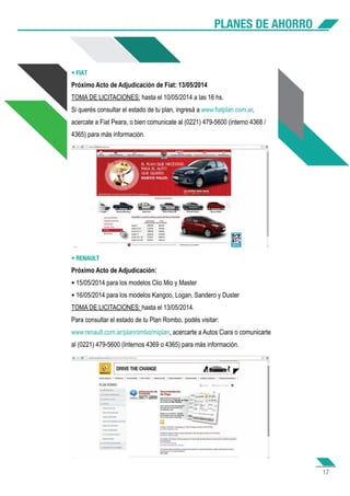 PLANES DE AHORRO
17
• FIAT
Próximo Acto de Adjudicación de Fiat: 13/05/2014
TOMA DE LICITACIONES: hasta el 10/05/2014 a las 16 hs.
Si querés consultar el estado de tu plan, ingresá a www.fiatplan.com.ar,
acercate a Fiat Peara, o bien comunicate al (0221) 479-5600 (interno 4368 /
4365) para más información.
• RENAULT
Próximo Acto de Adjudicación:
• 15/05/2014 para los modelos Clio Mio y Master
• 16/05/2014 para los modelos Kangoo, Logan, Sandero y Duster
TOMA DE LICITACIONES: hasta el 13/05/2014.
Para consultar el estado de tu Plan Rombo, podés visitar:
www.renault.com.ar/planrombo/miplan, acercarte a Autos Ciara o comunicarte
al (0221) 479-5600 (Internos 4369 o 4365) para más información.
 