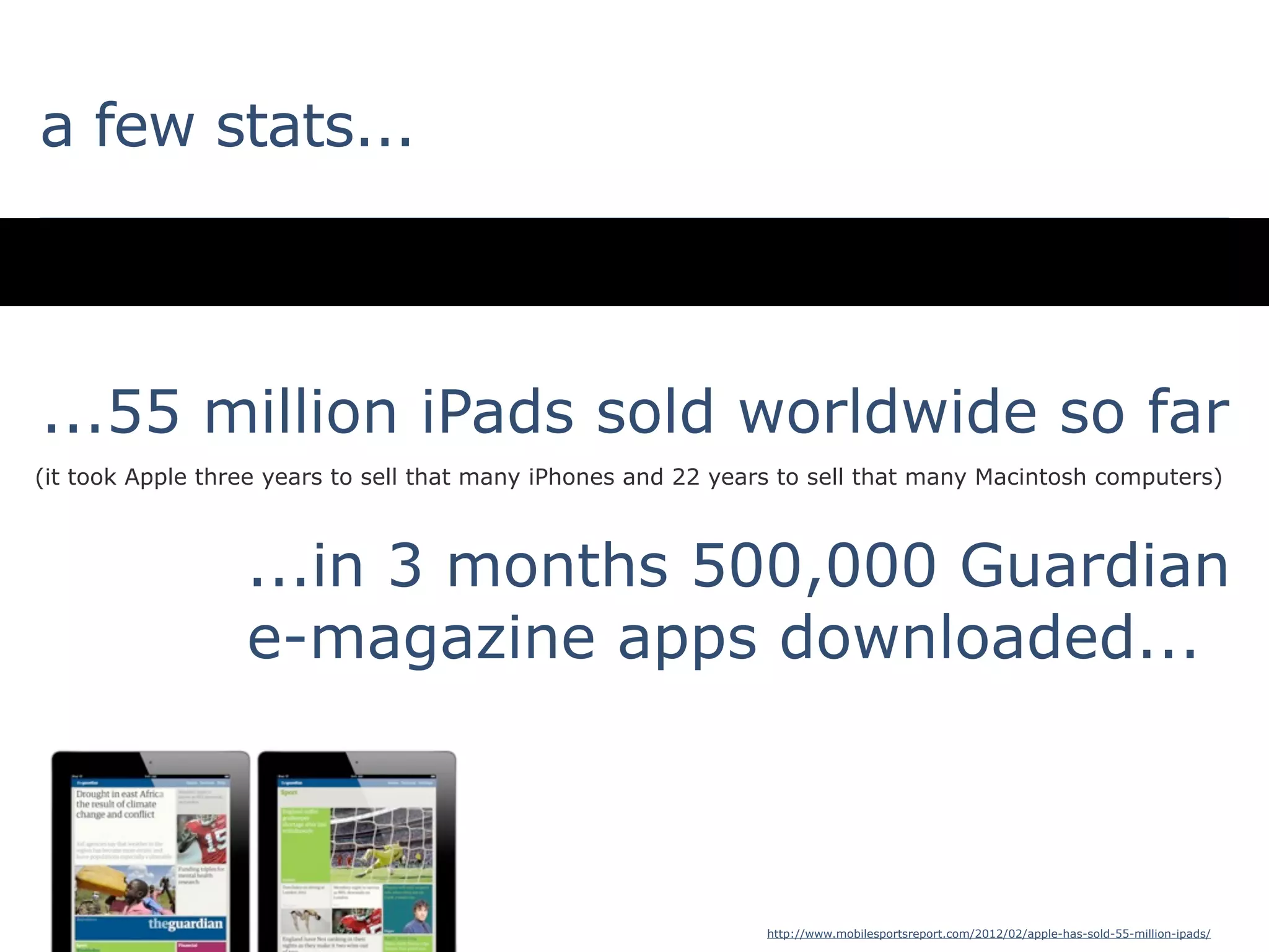 a few stats...



...55 million iPads sold worldwide so far
(it took Apple three years to sell that many iPhones and 22 years to sell that many Macintosh computers)



                  ...in 3 months 500,000 Guardian
                  e-magazine apps downloaded...



                                                                http://www.mobilesportsreport.com/2012/02/apple-has-sold-55-million-ipads/
 