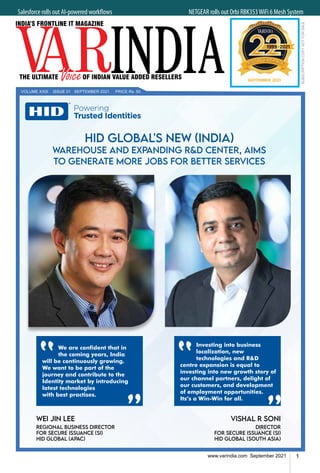 1
www.varindia.com September 2021
Salesforce rolls out AI-powered workflows 	NETGEAR rolls out Orbi RBK353WiFi 6 Mesh System
SEPTEMBER 2021
VOLUME XXIII ISSUE 01 SEPTEMBER 2021 PRICE Rs. 50
WEI JIN LEE
REGIONAL BUSINESS DIRECTOR
FOR SECURE ISSUANCE (SI)
HID GLOBAL (APAC)
Vishal R Soni
Director
for Secure Issuance (SI)
HID Global (South Asia)
HID GLOBAL'S NEW (INDIA)
WAREHOUSE AND EXPANDING R&D CENTER, AIMS
TO GENERATE MORE JOBS FOR BETTER SERVICES
wering Trusted Identities
pe Treatment Lockup
d variations of use
31.2017
Logo top Single Line Type Treatment
Examples of use: Print, Video...etc.
Logo Side Single Line Type Treatment
This should be used when the logo on top
does’t fit and a single long line will work
better Examples of use: Print, Video...etc.
Logo Top Triple Line Type Treatment
This should be used when the single or double
line doesn’t fit, the space the type treatment is
too narrow and requires stacking to fit or looks
aesthetically unpleasant. The justified stack (left
or right) should be used for narrow tall spaces.
Center stack should be used for tall wider
spaces.
Examples of use: Teadshows, Events, Rollup...etc.
Powering Trusted Identities
Powering
Trusted
Identities
Powering
Trusted
Identities
Powering
Trusted Identities
Powering Trusted Identities
Logo Side Double Line Type Treatment
This should be used whenever possible.
Examples of use: Web, Online, Mobile, PPT...
etc.
We are confident that in
the coming years, India
will be continuously growing.
We want to be part of the
journey and contribute to the
Identity market by introducing
latest technologies
with best practises.
Investing into business
localization, new
technologies and R&D
centre expansion is equal to
investing into new growth story of
our channel partners, delight of
our customers, and development
of employment opportunities.
Its’s a Win-Win for all.
 