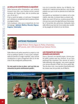 10
LA GRILLE DE COMPÉTENCES À ACQUÉRIR
Cette fameuse grille d’évaluation, que certains
trouvent trop dure, que d’autres encore veulent
remanier, etc. Soyons clairs, elle ne constitue pas
une «fin en soi» !
C’est un point de repère, un outil pour l’enseignant
qu’il utilisera en complément dans la séance et dans
sa programmation.
Voila quelques mots que je ressortirais de mon
témoignage : Aptitude, Maîtrise, Réussite, Rigueur,
Exigence, Valorisation.
Lors de la première séance Jeu & Matchs, les
enfants ont «matché comme des fous» et je n’ai pas
entendu qui que ce soit se plaindre de la taille des
terrains.
Les parents qui assistaient à la séance ont vu des
matchs, des vrais, du terrain blanc au terrain vert.
Après vous avoir dit tout ça, je pense pouvoir affir-
mer que nous avons les arguments pour faire accep-
ter à l’ensemble des personnes impliquées dans
cette réforme que tout est mis en place pour accélé-
rer les progrès de l’enfant et non les freiner.
GALAXIETENNIS:TÉMOIGNAGES
Cette réforme est partie prenante du projet du club
et de sa politique sportive. Il nous a paru indispen-
sable de prendre ce virage important, avec comme
conséquence un gros changement dans la vie des
clubs et des enseignants professionnels.
Six mois après la mise en place, voici une liste non
exhaustive de points extrêmement positifs :
LES POIGNETS DE COULEUR
DONNÉS AUX ENFANTS
Ceux-ci donnent une identité propre, comme pour
les petits judokas avec leur ceinture, ce qui nous
paraissait très important. Pour donner du relief à
cette attribution des poignets, nous avons organisé
une remise officielle à Noël lors d'une petite fête.
Tous les deux mois, nous ajustons (éventuellement)
les niveaux avec les journées Jeu & Matchs.
ANTOINE POUSSARD
Stade Poitevin Tennis (ligue du Poitou-Charentes),
207 jeunes, dont 150 concernés par Galaxie Tennis.
Manon Provost avec des jeunes de niveau blanc.
 