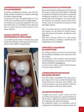 11
GALAXIETENNIS:TÉMOIGNAGES
L’APPRENTISSAGE EST PLUS ÉVOLUTIF
ET PLUS PROGRESSIF
La grille de compétences à acquérir, sans notion de
temps, permet à l’entraîneur de respecter davantage
les phases d’apprentissage.
Les groupes sont plus homogènes grâce aux cinq
niveaux et aux conditions de jeu correspondantes.
Je constate que les groupes progressent et je vois
des enfants venir à la compétition petit à petit sans
avoir la crainte de jouer contre quelqu’un d’un
niveau supérieur.
LA BALLE VIOLETTE, UN OUTIL
INDISPENSABLE ET TRÈS LUDIQUE
J’ai constaté que des enfants n’arrivaient pas à jouer
et faire des échanges en balle rouge. Dès qu’ils utili-
saient la balle violette, ils progressaient.
COMMUNICATION PLUS IMPORTANTE
Que ce soit auprès des parents pour les informer lors
de réunions, auprès des enfants grâce à l’affichage
de la grille de compétences à acquérir ou auprès des
enseignants auxquels le club a remis le très inté-
ressant Cahier de l’enseignant la communication
est renforcée. Elle permet à chacun d’être mieux
informé, donc de comprendre les enjeux et d’être
davantage impliqué.
Bref, vous l’aurez compris, je trouve cette réforme
très positive car elle facilite et simplifie davan-
tage notre travail de formation, de détection et de
fidélisation.
Mais tout n’est pas parfait, et il reste encore
quelques éléments à améliorer, notamment dans
l’organisation de la compétition.
COMPLÉTER LE CALENDRIER
DE COMPÉTITIONS
Les meilleurs enfants du club ont du mal à trouver
des compétitions adaptées à leur niveau sans sortir
de la Vienne.
Heureusement, notre conseiller sportif territorial
Laurent Bouteloup a mis en place un nombre impor-
tant de compétitions pédagogiques.
Le club a mis en place un Tournoi Multi-Chances
10 ans de niveau national 4*.
L’ENREGISTREMENT DES NIVEAUX
DES JEUNES SUR ADOC
Avec 150 enfants, l’actualisation des niveaux fut un
peu longue à faire mais se révéla finalement très
importante pour la suite de la saison (NDLR : dès
la saison prochaine, les clubs pourront modifier le
niveau de plusieurs enfants en même temps).
LES MATCHS PAR ÉQUIPES
J’imagine que les plus «petits» clubs ont du mal
à constituer des équipes par manque d’enfants du
même niveau. J'espère qu'ils utiliseront la possibilité
de se regrouper pour former des équipes.
Ces problèmes relatifs à la compétition sont la
conséquence de l'habitude prise par les parents de
 