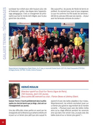 12
GALAXIETENNIS:TÉMOIGNAGES
HERVÉ MOULIN
Directeur sportif au Club Fun Tennis (ligue de Paris),
152 licences, dont 141 jeunes.
Deux autres BE exercent au club : Florian Deves et Jérémy Elbert.
Galaxie Tennis s’inscrit parfaitement dans la philo-
sophie du club de tennis que je dirige, club axé sur
l’enseignement aux jeunes.
Une des difficultés mises parfois en avant par les
enseignants est la réticence que certains enfants ont
à jouer sur un terrain plus petit que celui auquel ils
aspirent et avec des balles adaptées à leur niveau.
Majoritairement, les enfants souhaitent jouer sur
un terrain plus grand en argumentant de la manière
suivante : «Pourquoi jouer avec des balles molles
alors qu’au stage effectué pendant les vacances
ainsi que dans mon ancien club, je jouais avec des
balles dures et sur un terrain plus grand ?»
Rassemblement interrégional au Stade Poitevin. Au 3e
rang, on reconnaît Charles Courtin (CST 45), René Franqueville (CTR PCH)
et Grégory Bunlet, (CST 86). À droite, Antoine Poussard.
surclasser leur enfant pour aller toujours plus vite
et finalement «griller» des étapes dans l’apprentis-
sage pédagogique. C'est un changement de philo-
sophie que tout le monde doit intégrer, pour le plus
grand bien des enfants.
Dès aujourd'hui, les jeunes de l'école de tennis en
profitent. Ils viennent pour jouer et pour progresser,
ce que me confirme ma fille toutes les semaines :
elle fait du judo pour être avec ses copines… et pour
avoir les fameuses ceintures de couleur !
 