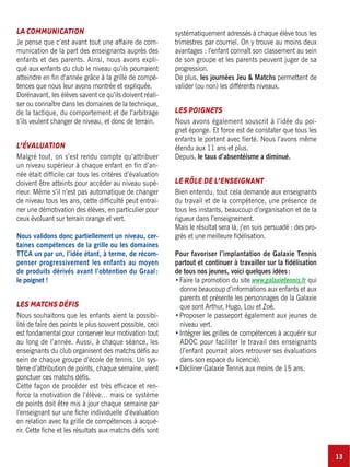 13
LA COMMUNICATION
Je pense que c’est avant tout une affaire de com-
munication de la part des enseignants auprès des
enfants et des parents. Ainsi, nous avons expli-
qué aux enfants du club le niveau qu’ils pourraient
atteindre en fin d’année grâce à la grille de compé-
tences que nous leur avons montrée et expliquée.
Dorénavant, les élèves savent ce qu’ils doivent réali-
ser ou connaître dans les domaines de la technique,
de la tactique, du comportement et de l’arbitrage
s’ils veulent changer de niveau, et donc de terrain.
L’ÉVALUATION
Malgré tout, on s’est rendu compte qu’attribuer
un niveau supérieur à chaque enfant en fin d’an-
née était difficile car tous les critères d’évaluation
doivent être atteints pour accéder au niveau supé-
rieur. Même s’il n’est pas automatique de changer
de niveau tous les ans, cette difficulté peut entrai-
ner une démotivation des élèves, en particulier pour
ceux évoluant sur terrain orange et vert.
Nous validons donc partiellement un niveau, cer-
taines compétences de la grille ou les domaines
TTCA un par un, l’idée étant, à terme, de récom-
penser progressivement les enfants au moyen
de produits dérivés avant l’obtention du Graal:
le poignet !
LES MATCHS DÉFIS
Nous souhaitons que les enfants aient la possibi-
lité de faire des points le plus souvent possible, ceci
est fondamental pour conserver leur motivation tout
au long de l’année. Aussi, à chaque séance, les
enseignants du club organisent des matchs défis au
sein de chaque groupe d’école de tennis. Un sys-
tème d’attribution de points, chaque semaine, vient
ponctuer ces matchs défis.
Cette façon de procéder est très efficace et ren-
force la motivation de l’élève… mais ce système
de points doit être mis à jour chaque semaine par
l’enseignant sur une fiche individuelle d’évaluation
en relation avec la grille de compétences à acqué-
rir. Cette fiche et les résultats aux matchs défis sont
systématiquement adressés à chaque élève tous les
trimestres par courriel. On y trouve au moins deux
avantages : l’enfant connaît son classement au sein
de son groupe et les parents peuvent juger de sa
progression.
De plus, les journées Jeu & Matchs permettent de
valider (ou non) les différents niveaux.
LES POIGNETS
Nous avons également souscrit à l’idée du poi-
gnet éponge. Et force est de constater que tous les
enfants le portent avec fierté. Nous l’avons même
étendu aux 11 ans et plus.
Depuis, le taux d’absentéisme a diminué.
LE RÔLE DE L’ENSEIGNANT
Bien entendu, tout cela demande aux enseignants
du travail et de la compétence, une présence de
tous les instants, beaucoup d’organisation et de la
rigueur dans l’enseignement.
Mais le résultat sera là, j’en suis persuadé : des pro-
grès et une meilleure fidélisation.
Pour favoriser l’implantation de Galaxie Tennis
partout et continuer à travailler sur la fidélisation
de tous nos jeunes, voici quelques idées:
Faire la promotion du site www.galaxietennis.fr qui
donne beaucoup d’informations aux enfants et aux
parents et présente les personnages de la Galaxie
que sont Arthur, Hugo, Lou et Zoé.
Proposer le passeport également aux jeunes de
niveau vert.
Intégrer les grilles de compétences à acquérir sur
ADOC pour faciliter le travail des enseignants
(l’enfant pourrait alors retrouver ses évaluations
dans son espace du licencié).
Décliner Galaxie Tennis aux moins de 15 ans.
 