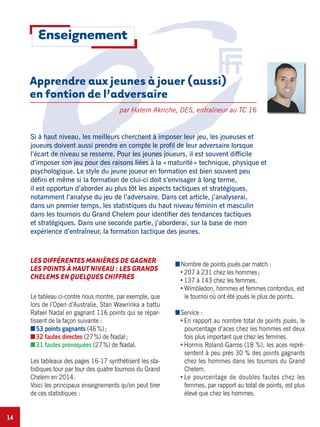 14
Si à haut niveau, les meilleurs cherchent à imposer leur jeu, les joueuses et
joueurs doivent aussi prendre en compte le profil de leur adversaire lorsque
l’écart de niveau se resserre. Pour les jeunes joueurs, il est souvent difficile
d’imposer son jeu pour des raisons liées à la «maturité» technique, physique et
psychologique. Le style du jeune joueur en formation est bien souvent peu
défini et même si la formation de clui-ci doit s’envisager à long terme,
il est opportun d’aborder au plus tôt les aspects tactiques et stratégiques,
notamment l’analyse du jeu de l’adversaire. Dans cet article, j’analyserai,
dans un premier temps, les statistiques du haut niveau féminin et masculin
dans les tournois du Grand Chelem pour identifier des tendances tactiques
et stratégiques. Dans une seconde partie, j’aborderai, sur la base de mon
expérience d’entraîneur, la formation tactique des jeunes.
LES DIFFÉRENTES MANIÈRES DE GAGNER
LES POINTS À HAUT NIVEAU : LES GRANDS
CHELEMS EN QUELQUES CHIFFRES
Le tableau ci-contre nous montre, par exemple, que
lors de l’Open d’Australie, Stan Wawrinka a battu
Rafael Nadal en gagnant 116 points qui se répar-
tissent de la façon suivante :
I53 points gagnants (46%);
I32 fautes directes (27%) de Nadal;
I31 fautes provoquées (27%) de Nadal.
Les tableaux des pages 16-17 synthétisent les sta-
tistiques tour par tour des quatre tournois du Grand
Chelem en 2014.
Voici les principaux enseignements qu'on peut tirer
de ces statistiques :
INombre de points joués par match :
207 à 231 chez les hommes;
137 à 143 chez les femmes.
Wimbledon, hommes et femmes confondus, est
le tournoi où ont été joués le plus de points.
IService :
En rapport au nombre total de points joués, le
pourcentage d’aces chez les hommes est deux
fois plus important que chez les femmes.
Hormis Roland-Garros (18 %), les aces repré-
sentent à peu près 30 % des points gagnants
chez les hommes dans les tournois du Grand
Chelem.
Le pourcentage de doubles fautes chez les
femmes, par rapport au total de points, est plus
élevé que chez les hommes.
Apprendre aux jeunes à jouer (aussi)
en fontion de l’adversaire
par Hatem Akriche, DES, entraîneur au TC 16
Enseignement
 