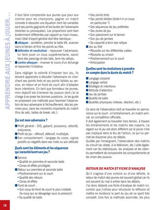 18
il faut faire comprendre aux jeunes que pour eux
comme pour les champions, gagner un match
consiste à résoudre une équation dont les variables
sont ses points gagnants et les fautes de l’adversaire
(directes ou provoquées). Les proportions sont bien
évidemment différentes par rapport au haut niveau,
mais l’état d’esprit général doit être identique :
Iattaquer : accélérer, prendre la balle tôt, avancer
dans le terrain et finir les points au filet.
Idéfendre et neutraliser : repousser l’adversaire,
lui faire jouer un coup supplémentaire, savoir
faire des passings et des lobs, tenir les rallyes.
Icontre-attaquer : inverser le cours d’un échange
et reprendre l’initiative.
Sans négliger la volonté d’imposer leur jeu, ils
doivent apprendre à décoder l’adversaire en cher-
chant ses points forts et ses points faibles au ser-
vice, en retour et en fond de court afin d’adapter
leurs intentions. En tant que formateur de jeunes,
mon objectif est d’amener les joueurs dont j’ai la
charge à se poser les bonnes questions. Je les guide
en proposant une méthode pour favoriser l’observa-
tion de leur adversaire à l’échauffement, dès les pre-
miers jeux, dans les moments importants du match
(fins de sets, balles de break, etc.).
Quiestmonadversaire?
IProfil général : D/G, gabarit, puissance, vélocité,
endurance.
IProfil de jeu : offensif, défensif, multistyle.
ISon comportement : langage du corps, signes
positifs ou négatifs dans ses mots ou son attitude
Quelssontlesélémentsetlesséquences
quicaractérisentsonjeu?
IService
Qualité en première et seconde balle
Zones et effets privilégiés
IRetour sur première et seconde balle
Positionnement sur le court
Qualité des retours
Zones et effets
IFond de court :
Son coup de fond de court le plus instable
(le coup qui se désagrège sous la pression)
Sa qualité de balle
Ses points forts
Ses points faibles (évite-t-il un coup
en particulier ?)
Ses séquences de jeu préférées
Ses zones de jeu
Son placement sur le terrain
Son jeu de jambes
Sa capacité à tenir des rallyes
IJeu au filet
Réussite sur les différentes volées
Réussite au smash
Positionnement sur le court
Anticipation
Quellessontlesévolutionsàprendre
encomptedansladuréedumatch?
ILangage corporel
ILangage verbal
IStratégie et intentions
IAttitude d’attention
IJeu de jambes
IQualité de balle
IQualités physiques (vitesse, réaction, etc.)
Ce sens de l’observation doit se travailler en perma-
nence sur le court : à l’entraînement, en match ami-
cal, en compétition officielle.
Il doit également se travailler hors terrain, à travers
les entraînements et les matchs des copains. Le
regard sur le jeu est alors différent car le jeune n’est
pas impliqué dans le feu de l’action, ce qui lui per-
met de discerner plus de détails.
Guidée par l’enseignant, l’observation des matchs
du circuit (au stade, à la télévision, etc.) aide égale-
ment car les statistiques, les analyses et les ralen-
tis permettent de comprendre les comportements et
les choix des joueurs.
RETOUR DE MATCH ET FICHE D’ANALYSE
Qu’il s’agisse d’une victoire ou d’une défaite, le
retour de match des jeunes est souvent global car ils
ont souvent du mal à entrer dans les détails.
J’ai donc élaboré une fiche d’analyse de match (ci-
contre) que j’utilise pour structurer la réflexion et
mettre en évidence la part du jeu de ce sport très
complet. Une fois la méthode assimilée, les plus
APPRENDREAUXJEUNESÀJOUER…
 