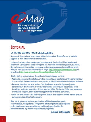 2
-MagLe magazine
du Club fédéral
des nseignants
LA TERRE BATTUE POUR L’EXCELLENCE
À moins de deux mois de la prochaine éditon du tournoi de Roland-Garros, je souhaite
rappeler ici mon attachement à la terre battue.
Le tournoi parisien est un rendez-vous incontournable du circuit qu’il faut absolument
pérenniser. L’évolution du stade correspond aux nouvelles attentes des joueurs, du public,
des partenaires et des médias. Les enjeux sont considérables pour l’ensemble du tennis
français. Vous pouvez vous informer sur le projet (http://www.nouveaurolandgarros.com/) et
le soutenir (https://www.facebook.com/NouveauRolandGarros?fref=ts).
D’autre part, je suis convaincu des vertus de l’apprentissage sur terre :
Apprendre à jouer sur terre battue, c’est se donner toutes les chances d’être performant sur
dur ; en raison du ralentissement des surfaces, la transition terre/dur est aisément réalisable.
Avoir une formation sur terre battue, c’est développer le sens tactique des joueurs
de la meilleure des manières. C’est leur apprendre à utiliser toutes les zones du court,
à maîtriser toutes les trajectoires, à jouer avec les effets. C’est aussi l’idéal pour apprendre
à construire un point, saisir les bonnes opportunités et faire les bons choix.
Jouer sur terre battue, c’est aider nos jeunes joueurs à se forger un mental à toute épreuve
qui leur sera très utile chez les seniors.
Bien sûr, je suis conscient que peu de clubs afﬁliés disposent de courts
en terre battue, mais je tiens à souligner les efforts importants des dirigeants
et des enseignants pour permettre aux meilleurs jeunes de clubs de
découvrir la terre, d’y trouver du plaisir et de progresser.
Arnaud Di Pasquale
ÉDITORIAL
 
