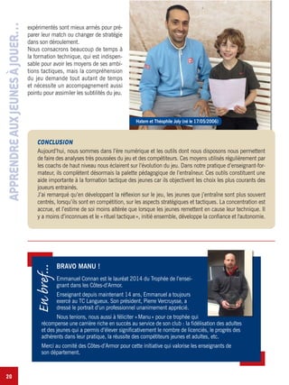 20
expérimentés sont mieux armés pour pré-
parer leur match ou changer de stratégie
dans son déroulement.
Nous consacrons beaucoup de temps à
la formation technique, qui est indispen-
sable pour avoir les moyens de ses ambi-
tions tactiques, mais la compréhension
du jeu demande tout autant de temps
et nécessite un accompagnement aussi
pointu pour assimiler les subtilités du jeu.
Hatem et Théophile Joly (né le 17/05/2006)
CONCLUSION
Aujourd’hui, nous sommes dans l’ère numérique et les outils dont nous disposons nous permettent
de faire des analyses très poussées du jeu et des compétiteurs. Ces moyens utilisés régulièrement par
les coachs de haut niveau nous éclairent sur l’évolution du jeu. Dans notre pratique d’enseignant-for-
mateur, ils complètent désormais la palette pédagogique de l’entraîneur. Ces outils constituent une
aide importante à la formation tactique des jeunes car ils objectivent les choix les plus courants des
joueurs entrainés.
J’ai remarqué qu’en développant la réflexion sur le jeu, les jeunes que j’entraîne sont plus souvent
centrés, lorsqu’ils sont en compétition, sur les aspects stratégiques et tactiques. La concentration est
accrue, et l’estime de soi moins altérée que lorsque les jeunes remettent en cause leur technique. Il
y a moins d’inconnues et le «rituel tactique», initié ensemble, développe la confiance et l'autonomie.
APPRENDREAUXJEUNESÀJOUER…
BRAVO MANU !
Emmanuel Connan est le lauréat 2014 du Trophée de l’ensei-
gnant dans les Côtes-d’Armor.
Enseignant depuis maintenant 14 ans, Emmanuel a toujours
exercé au TC Langueux. Son président, Pierre Vercruysse, a
dressé le portrait d’un professionnel unanimement apprécié.
Nous tenions, nous aussi à féliciter «Manu» pour ce trophée qui
récompense une carrière riche en succès au service de son club : la fidélisation des adultes
et des jeunes qui a permis d’élever significativement le nombre de licenciés, le progrès des
adhérents dans leur pratique, la réussite des compétiteurs jeunes et adultes, etc.
Merci au comité des Côtes-d’Armor pour cette initiative qui valorise les enseignants de
son département.
Enbref...
 