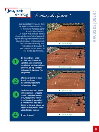 21
ÀVOUSDEJOUER!
Quel que soit son niveau, les choix
tactiques sont fondamentaux pour
se donner une chance de gagner
le point, le jeu, le match.
Les joueurs et les joueuses de haut
niveau ont plus que d’autres la capacité
à jouer le coup juste dans des situations
souvent complexes émotionnellement.
Dans ce numéro de l’e-mag, nous
vous proposons, à nouveau, de
vous imaginer être sur le court en
lieu et place des meilleurs…
En cliquant sur « lancer
le clip » sous chacune des
vignettes, vous visualiserez
un début de point de quelques
secondes. Le clip s’arrêtera
juste avant la frappe de l’un
des joueurs.
Choisissez la zone du coup
à venir en cliquant
sur une des propositions
qui vous sont faites.
La réponse vous sera donnée
immédiatement : si la zone
choisie correspond au coup
joué, vous pourrez vérifier
la pertinence de votre choix ;
si votre réponse n’est pas la
bonne, le clip sera relancé au
départ et vous pourrez tenter
votre chance à nouveau
À vous de jouer !
ᕡ
ᕢ
ᕣ
ᕤ
Lancer le clip…
Lancer le clip…
Lancer le clip…
Lancer le clip…
À vous de jouer !
Jeu, set
e-mag
 