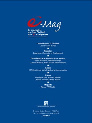 2, avenue Gordon-Bennett • 75016 Paris
Tél.: 0147434800 • Fax: 0147434013
www.fft.fr
-MagLe magazine
du Club Fédéral
des nseignants
Coordination de la rédaction
Jean-François Blanco
Rédaction
Département Formation et Enseignement
Ont collaboré à la rédaction de ce numéro:
Sophie Maurissen, Matthieu Béringer,
Antoine Poussard, Hervé Moulin, Hatem Akriche
Édition
FFT/direction du Marketing et de la Communication
Photos
Christophe Saïdi, Mathieu Beringer,
Antoine Poussard, Hatem Akriche
Maquette
Agence TWAPIMOA
 