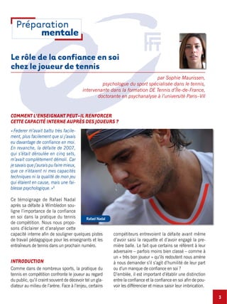Le rôle de la confiance en soi
chez le joueur de tennis
par Sophie Maurissen,
psychologue du sport spécialisée dans le tennis,
intervenante dans la formation DE Tennis d’Île-de-France,
doctorante en psychanalyse à l’université Paris–VII
«Federer m’avait battu très facile-
ment, plus facilement que si j’avais
eu davantage de confiance en moi.
En revanche, la défaite de 2007,
qui s’était déroulée en cinq sets,
m’avait complètement démoli. Car
je savais que j’aurais pu faire mieux,
que ce n’étaient ni mes capacités
techniques ni la qualité de mon jeu
qui étaient en cause, mais une fai-
blesse psychologique.»1
Ce témoignage de Rafael Nadal
après sa défaite à Wimbledon sou-
ligne l’importance de la confiance
en soi dans la pratique du tennis
de compétition. Nous nous propo-
sons d’éclairer et d’analyser cette
capacité interne afin de souligner quelques pistes
de travail pédagogique pour les enseignants et les
entraîneurs de tennis dans un prochain numéro.
INTRODUCTION
Comme dans de nombreux sports, la pratique du
tennis en compétition confronte le joueur au regard
du public, qu’il craint souvent de décevoir tel un gla-
diateur au milieu de l’arène. Face à l’enjeu, certains
compétiteurs entrevoient la défaite avant même
d’avoir saisi la raquette et d’avoir engagé la pre-
mière balle. Le fait que certains se réfèrent à leur
adversaire – parfois moins bien classé – comme à
un « très bon joueur » qu’ils redoutent nous amène
à nous demander s’il s’agit d’humilité de leur part
ou d’un manque de confiance en soi ?
D’emblée, il est important d’établir une distinction
entre la confiance et la confiance en soi afin de pou-
voir les différencier et mieux saisir leur imbrication.
3
Rafael Nadal
Préparation
mentale
COMMENT L’ENSEIGNANT PEUT-IL RENFORCER
CETTE CAPACITÉ INTERNE AUPRÈS DES JOUEURS ?
 