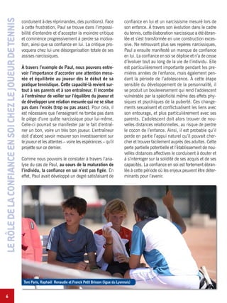 6
LERÔLEDELACONFIANCEENSOICHEZLEJOUEURDETENNIS
conduisent à des réprimandes, des punitions). Face
à cette frustration, Paul se trouve dans l’impossi-
bilité d’entendre et d’accepter la moindre critique
et commence progressivement à perdre sa motiva-
tion, ainsi que sa confiance en lui. La critique pro-
voquera chez lui une désorganisation totale de ses
assises narcissiques.
À travers l’exemple de Paul, nous pouvons entre-
voir l’importance d’accorder une attention mesu-
rée et équilibrée au joueur dès le début de sa
pratique tennistique. Cette capacité-là revient sur-
tout à ses parents et à son entraîneur. Il incombe
à l’entraîneur de veiller sur l’équilibre du joueur et
de développer une relation mesurée qui ne se situe
pas dans l’excès (trop ou pas assez). Pour cela, il
est nécessaire que l’enseignant ne tombe pas dans
le piège d’une quête narcissique pour lui-même.
Celle-ci pourrait se manifester par le fait d’entraî-
ner un bon, voire un très bon joueur. L’entraîneur
doit d’abord savoir mesurer son investissement sur
le joueur et les attentes – voire les espérances – qu’il
projette sur ce dernier.
Comme nous pouvons le constater à travers l’ana-
lyse du cas de Paul, au cours de la maturation de
l’individu, la confiance en soi n’est pas figée. En
effet, Paul avait développé un degré satisfaisant de
confiance en lui et un narcissisme mesuré lors de
son enfance. À travers son évolution dans le cadre
du tennis, cette élaboration narcissique a été ébran-
lée et s’est transformée en une construction exces-
sive. Ne retrouvant plus ses repères narcissiques,
Paul a ensuite manifesté un manque de confiance
en lui. La confiance en soi se déploie et n’a de cesse
d’évoluer tout au long de la vie de l’individu. Elle
est particulièrement importante pendant les pre-
mières années de l’enfance, mais également pen-
dant la période de l’adolescence. À cette étape
sensible du développement de la personnalité, il
se produit un bouleversement qui rend l’adolescent
vulnérable par la spécificité même des effets phy-
siques et psychiques de la puberté. Ces change-
ments sexualisent et conflictualisent les liens avec
son entourage, et plus particulièrement avec ses
parents. L’adolescent doit alors trouver de nou-
velles distances relationnelles, au risque de perdre
le cocon de l’enfance. Ainsi, il est probable qu’il
perde en partie l’appui naturel qu’il pouvait cher-
cher et trouver facilement auprès des adultes. Cette
perte partielle potentielle et l’établissement de nou-
velles distances affectives le conduisent à douter et
à s’interroger sur la solidité de ses acquis et de ses
capacités. La confiance en soi est fortement ébran-
lée à cette période où les enjeux peuvent être déter-
minants pour l’avenir.
Tom Paris, Raphaël Renaudie et Franck Petit Brisson (ligue du Lyonnais)
 