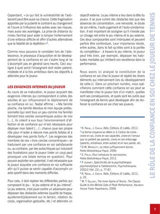 7
LERÔLEDELACONFIANCEENSOICHEZLEJOUEURDETENNIS
Cependant, «ce qui fait la vulnérabilité de l’ado-
lescent peut être aussi sa chance. Cette fragilisation
apportée par la puberté le contraint au changement
et l’ouvre à l’influence des autres avec ses risques,
mais aussi ses avantages. La prise de distance du
milieu familial peut aider à rompre l’enfermement
d’une enfance difficile et offrir d’autres alternatives
que la fatalité de la répétition»5
.
Comme nous pouvons le constater lors de l’ado-
lescence, le processus d’acquisition et de dévelop-
pement de la confiance en soi s’avère long et ne
s’accomplit pas en général sans heurts. Ceci sou-
ligne à quel point l’enseignant doit rester patient,
modeste et à la fois ambitieux dans les objectifs à
atteindre pour le joueur.
LES EXIGENCES INTERNES DU JOUEUR
Au cours de sa maturation, le joueur acquiert des
exigences internes qui correspondent à celles des
adultes et qui influenceront le déploiement de
sa confiance en lui. Nadal affirme : « Ma famille
proche, ma famille étendue et mon équipe profes-
sionnelle (qui sont tous un peu comme ma famille)
forment trois cercles concentriques autour de moi
[…], ils créent à eux tous l’environnement d’af-
fection et de confiance qui m’est nécessaire pour
déployer mon talent […] ; chacun joue son propre
rôle pour m’aider à réduire mes points faibles et à
développer mes points forts»6
. Les exigences des
membres de ces «trois cercles concentriques» se
traduisent par une confiance en soi satisfaisante
ou, au contraire, par des autocritiques qui induisent
des frustrations pour le joueur (rater un coup peut
provoquer une totale remise en question). Pour
pouvoir exploiter son potentiel, il est nécessaire que
le joueur acquière une confiance en soi suffisante
afin qu’il puisse se sentir capable d’accomplir un
acte sportif dans des moments difficiles.
Pour cela, il doit repérer les différentes parties qui
composent le jeu : le jeu externe et le jeu interne7
.
Le jeu externe, c'est jouer contre un adversaire pour
dépasser des obstacles externes (qualité de frappe,
ajustement/placement sur le terrain, rotation du
corps, organisation gestuelle, etc.) et atteindre un
objectif externe. Le jeu interne a lieu dans la tête du
joueur. Il se joue contre des obstacles tels que des
absences de concentration, une nervosité, le doute
de soi-même, l’auto-jugement et l’auto-condamna-
tion. Il est important de souligner qu’il n’existe pas
un clivage net entre le jeu interne et le jeu externe.
Ces deux composantes sont imbriquées et peuvent
parfois être confondues. Leur importance réside,
entre autres, dans le fait qu’elles sont à la portée
du compétiteur : à travers le jeu interne, le joueur
peut très bien, par exemple, dépasser les habi-
tudes mentales qui inhibent son excellence dans la
performance.
Nous avons ici analysé la constitution de la
confiance en soi chez le joueur et repéré les divers
éléments qui interviennent lors du développement
de celle-ci. Dans un prochain numéro, nous spé-
cifierons comment cette confiance en soi peut se
manifester chez le joueur lors d’un match, quelles
sont ses conséquences, et quels sont les outils que
l’enseignant de tennis peut développer afin de ren-
forcer la confiance en soi chez ses joueurs.
1
R. NADAL, J. CARLIN, Rafa, Éditions JC Lattès, 2012.
2
Le terme croyance se réfère ici à l’action de croire :
croire en soi, croire en ses capacités, croire en l’amour
que lui portent ses parents, croire en son entourage
(parents, entraîneur, entre autres) et en leur parole, etc.
3
D.W. WINNICOTT, La mère suffisamment bonne,
Petite Bibliothèque Payot, 2006.
4
S. FREUD, Pour introduire le narcissisme,
Petite Bibliothèque Payot, 2012.
5
P. JEAMMET, Spécificités de la psychothérapie
psychanalytique à l’adolescence, Psychothérapies
2002/2 (Vol. 22), p. 77-87.
6
R. NADAL, J. CARLIN, Rafa, Éditions JC Lattès, 2012,
p. 29.
7
W. T. GALLWEY, The Inner Game of Tennis. The Classic
Guide to the Mental Side of Peak Performance, Random
House Trade Paperbacks, 2008.
 