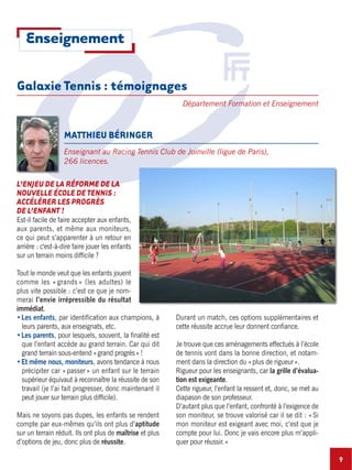 9
Galaxie Tennis : témoignages
Département Formation et Enseignement
L’ENJEU DE LA RÉFORME DE LA
NOUVELLE ÉCOLE DE TENNIS :
ACCÉLÉRER LES PROGRÈS
DE L’ENFANT !
Est-il facile de faire accepter aux enfants,
aux parents, et même aux moniteurs,
ce qui peut s’apparenter à un retour en
arrière : c'est-à-dire faire jouer les enfants
sur un terrain moins difficile ?
Tout le monde veut que les enfants jouent
comme les « grands » (les adultes) le
plus vite possible : c’est ce que je nom-
merai l’envie irrépressible du résultat
immédiat.
Les enfants, par identification aux champions, à
leurs parents, aux enseignats, etc.
Les parents, pour lesquels, souvent, la finalité est
que l’enfant accède au grand terrain. Car qui dit
grand terrain sous-entend «grand progrès» !
Et même nous, moniteurs, avons tendance à nous
précipiter car «passer» un enfant sur le terrain
supérieur équivaut à reconnaître la réussite de son
travail (je l’ai fait progresser, donc maintenant il
peut jouer sur terrain plus difficile).
Mais ne soyons pas dupes, les enfants se rendent
compte par eux-mêmes qu’ils ont plus d’aptitude
sur un terrain réduit. Ils ont plus de maîtrise et plus
d’options de jeu, donc plus de réussite.
Durant un match, ces options supplémentaires et
cette réussite accrue leur donnent confiance.
Je trouve que ces aménagements effectués à l’école
de tennis vont dans la bonne direction, et notam-
ment dans la direction du «plus de rigueur».
Rigueur pour les enseignants, car la grille d’évalua-
tion est exigeante.
Cette rigueur, l’enfant la ressent et, donc, se met au
diapason de son professeur.
D’autant plus que l’enfant, confronté à l’exigence de
son moniteur, se trouve valorisé car il se dit : « Si
mon moniteur est exigeant avec moi, c’est que je
compte pour lui. Donc je vais encore plus m’appli-
quer pour réussir.»
MATTHIEU BÉRINGER
Enseignant au Racing Tennis Club de Joinville (ligue de Paris),
266 licences.
Enseignement
 
