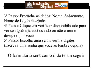 3º Passo: Preencha os dados: Nome, Sobrenome, Nome de Login desejado. 4º Passo: Clique em verificar disponibilidade para ver se alguém já está usando ou não o nome desejado por você. 5º Passo: Escolha uma senha com 8 dígitos (Escreva uma senha que você se lembre depois) O formulário será como o da tela a seguir 
