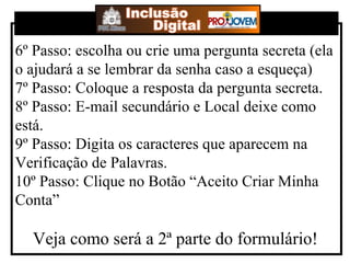 6º Passo: escolha ou crie uma pergunta secreta (ela o ajudará a se lembrar da senha caso a esqueça) 7º Passo: Coloque a resposta da pergunta secreta. 8º Passo: E-mail secundário e Local deixe como está. 9º Passo: Digita os caracteres que aparecem na Verificação de Palavras. 10º Passo: Clique no Botão “Aceito Criar Minha Conta” Veja como será a 2ª parte do formulário! 