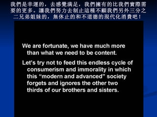 我 們 是幸 運 的，去感 覺 满足，我 們擁 有的比我 們實際 需要的更多。 讓 我 們 努力去制止 這種 不 顧 我 們 另外三分之二兄弟姐妹的， 無 休止的和不道德的 現 代化消 費 吧！ 