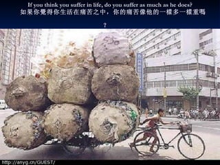 If you think you suffer in life, do you suffer as much as he does?     如果你 覺 得你生活在痛苦之中，你的痛苦像他的 一樣多 一 樣 重 嗎 ？   