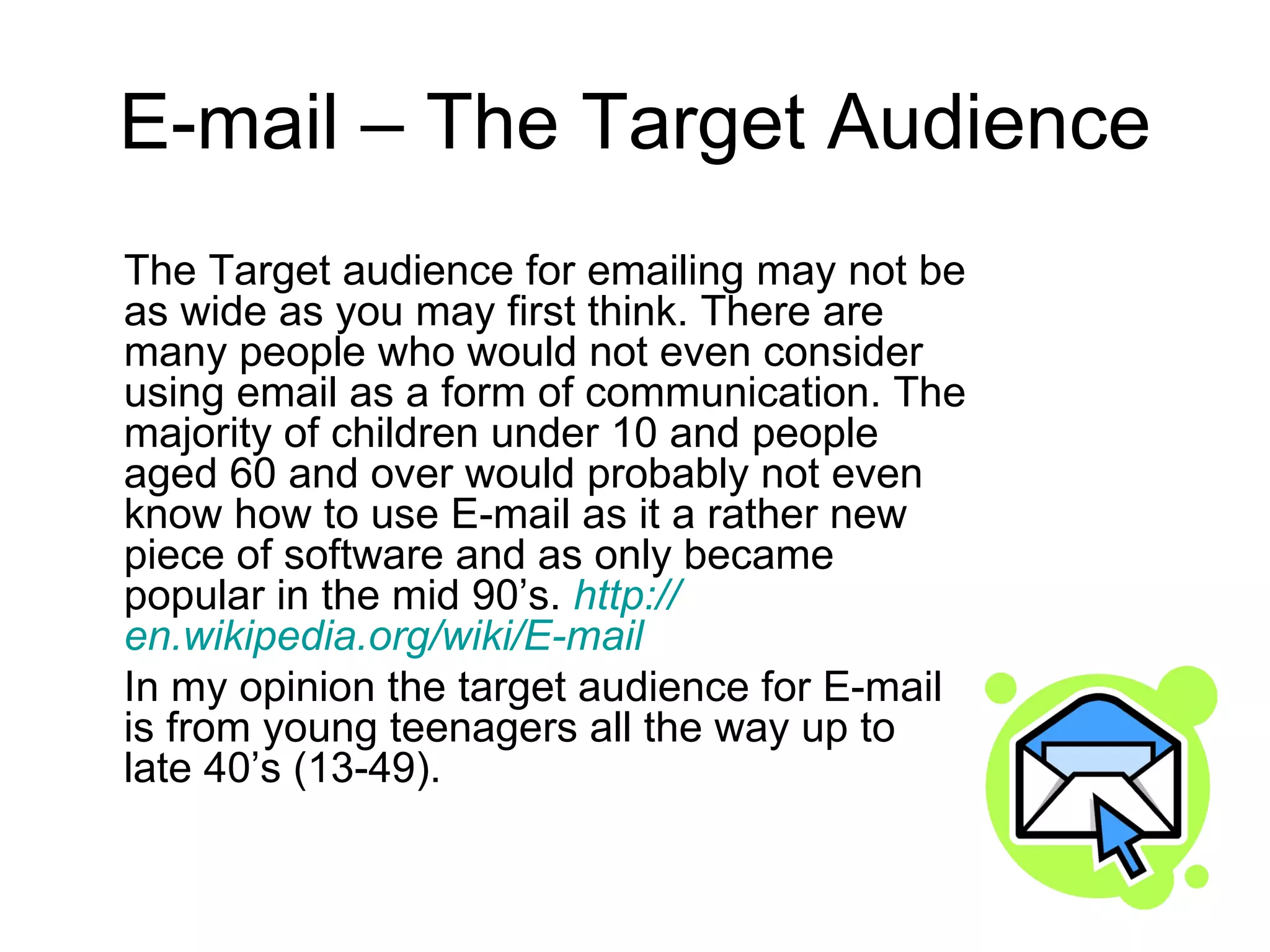 E-mail – The Target Audience The Target audience for emailing may not be as wide as you may first think. There are many people who would not even consider using email as a form of communication. The majority of children under 10 and people aged 60 and over would probably not even know how to use E-mail as it a rather new piece of software and as only became popular in the mid 90’s.  http:// en.wikipedia.org/wiki/E -mail In my opinion the target audience for E-mail is from young teenagers all the way up to late 40’s (13-49). 