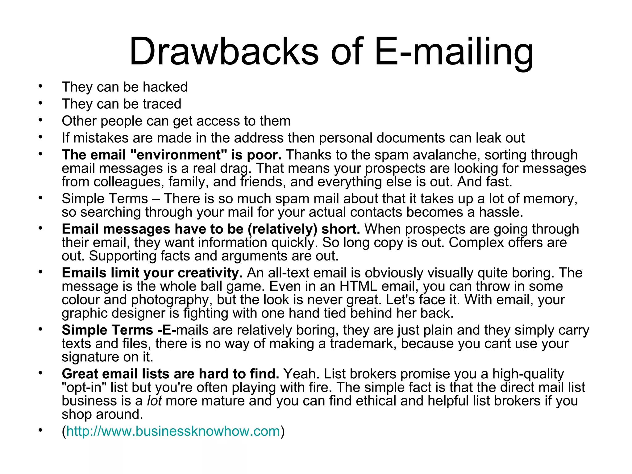 Drawbacks of E-mailing They can be hacked They can be traced Other people can get access to them If mistakes are made in the address then personal documents can leak out The email "environment" is poor.  Thanks to the spam avalanche, sorting through email messages is a real drag. That means your prospects are looking for messages from colleagues, family, and friends, and everything else is out. And fast.  Simple Terms – There is so much spam mail about that it takes up a lot of memory, so searching through your mail for your actual contacts becomes a hassle. Email messages have to be (relatively) short.  When prospects are going through their email, they want information quickly. So long copy is out. Complex offers are out. Supporting facts and arguments are out.  Emails limit your creativity.  An all-text email is obviously visually quite boring. The message is the whole ball game. Even in an HTML email, you can throw in some colour and photography, but the look is never great. Let's face it. With email, your graphic designer is fighting with one hand tied behind her back. Simple Terms -E- mails are relatively boring, they are just plain and they simply carry texts and files, there is no way of making a trademark, because you cant use your signature on it. Great email lists are hard to find.  Yeah. List brokers promise you a high-quality "opt-in" list but you're often playing with fire. The simple fact is that the direct mail list business is a  lot  more mature and you can find ethical and helpful list brokers if you shop around.  ( http:// www.businessknowhow.com ) 