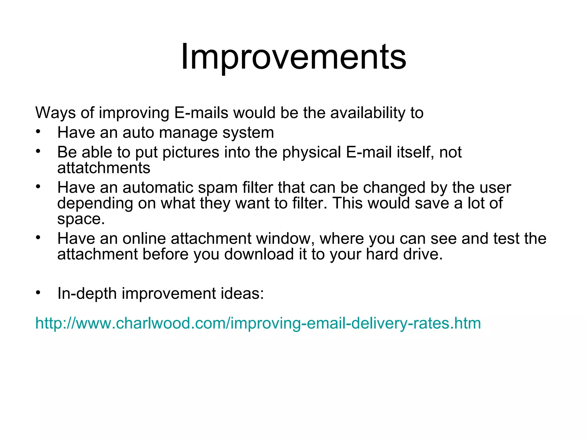 Improvements Ways of improving E-mails would be the availability to Have an auto manage system Be able to put pictures into the physical E-mail itself, not attatchments  Have an automatic spam filter that can be changed by the user depending on what they want to filter. This would save a lot of space. Have an online attachment window, where you can see and test the attachment before you download it to your hard drive. In-depth improvement ideas: http://www.charlwood.com/improving-email-delivery-rates.htm   
