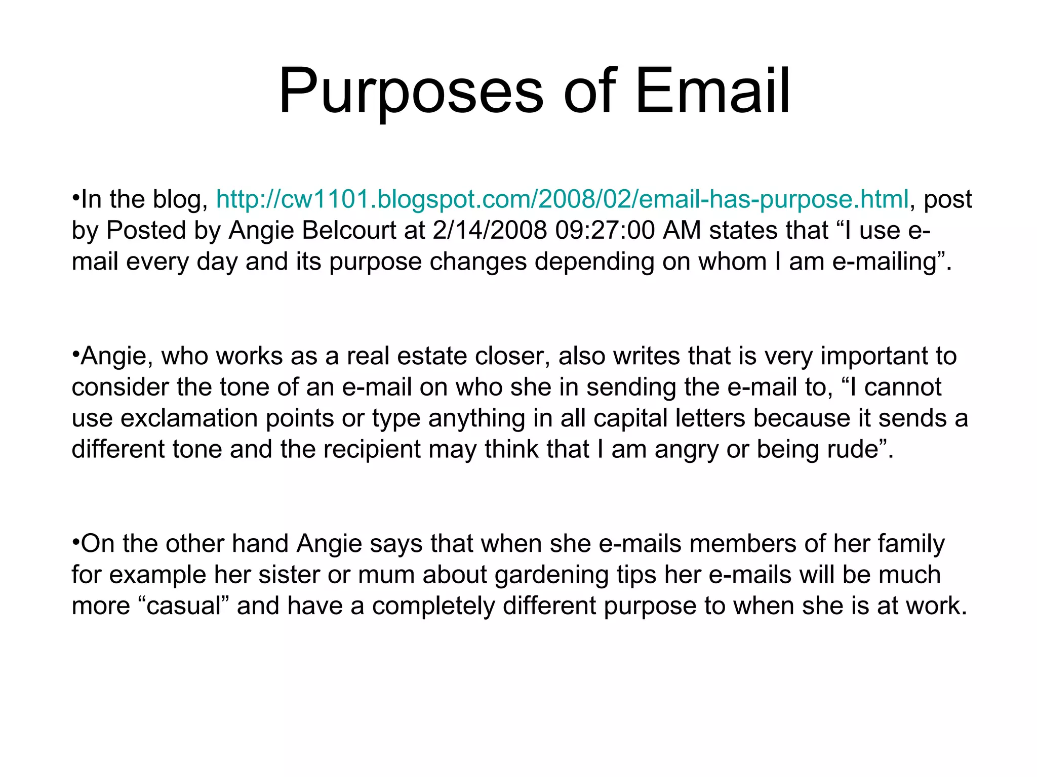 Purposes of Email In the blog,  http://cw1101.blogspot.com/2008/02/email-has-purpose.html , post by Posted by Angie Belcourt at 2/14/2008 09:27:00 AM states that “I use e-mail every day and its purpose changes depending on whom I am e-mailing”. Angie, who works as a real estate closer, also writes that is very important to consider the tone of an e-mail on who she in sending the e-mail to, “I cannot use exclamation points or type anything in all capital letters because it sends a different tone and the recipient may think that I am angry or being rude”. On the other hand Angie says that when she e-mails members of her family for example her sister or mum about gardening tips her e-mails will be much more “casual” and have a completely different purpose to when she is at work. 
