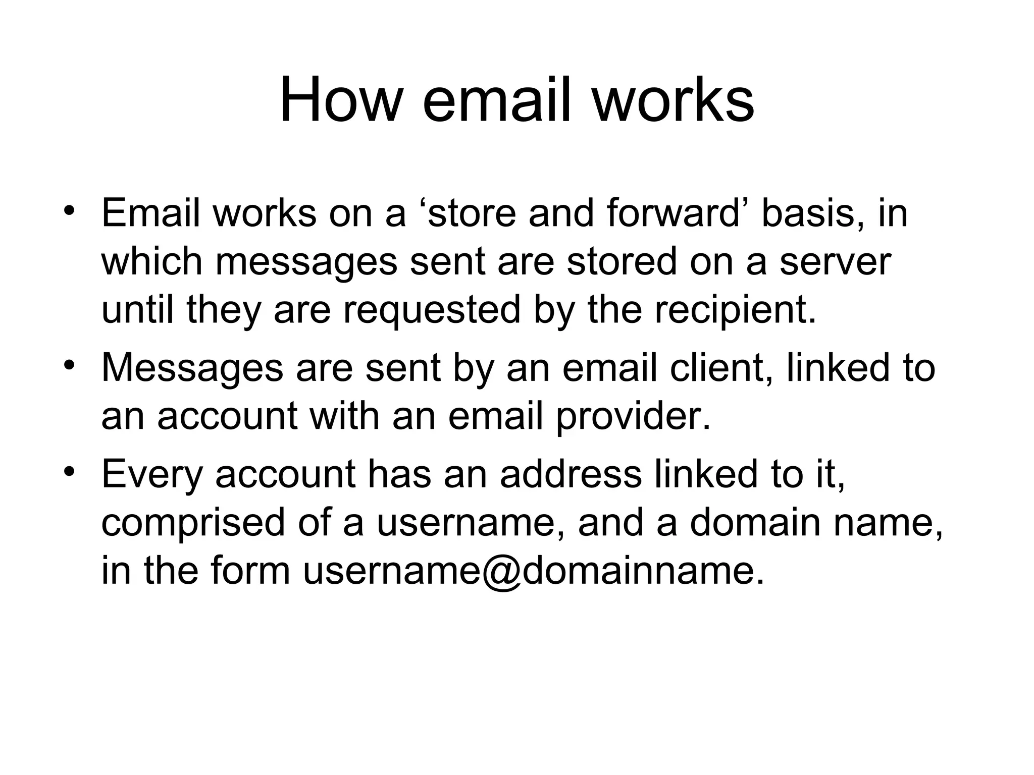 How email works Email works on a ‘store and forward’ basis, in which messages sent are stored on a server until they are requested by the recipient. Messages are sent by an email client, linked to an account with an email provider.  Every account has an address linked to it, comprised of a username, and a domain name, in the form username@domainname. 