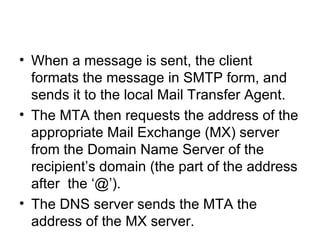 When a message is sent, the client formats the message in SMTP form, and sends it to the local Mail Transfer Agent.  The MTA then requests the address of the appropriate Mail Exchange (MX) server from the Domain Name Server of the recipient’s domain (the part of the address after  the ‘@’). The DNS server sends the MTA the address of the MX server.  