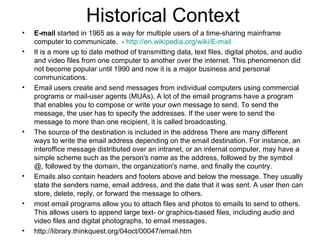 Historical Context E-mail  started in 1965 as a way for multiple users of a time-sharing mainframe computer to communicate.  -  http:// en.wikipedia.org/wiki/E -mail   It is a more up to date method of transmitting data, text files, digital photos, and audio and video files from one computer to another over the internet. This phenomenon did not become popular until 1990 and now it is a major business and personal communications.  Email users create and send messages from individual computers using commercial programs or mail-user agents (MUAs). A lot of the email programs have a program that enables you to compose or write your own message to send. To send the message, the user has to specify the addresses. If the user were to send the message to more than one recipient, it is called broadcasting. The source of the destination is included in the address There are many different ways to write the email address depending on the email destination. For instance, an interoffice message distributed over an intranet, or an internal computer, may have a simple scheme such as the person's name as the address, followed by the symbol @, followed by the domain, the organization's name, and finally the country. Emails also contain headers and footers above and below the message. They usually state the senders name, email address, and the date that it was sent. A user then can store, delete, reply, or forward the message to others.  most email programs allow you to attach files and photos to emails to send to others. This allows users to append large text- or graphics-based files, including audio and video files and digital photographs, to email messages. http://library.thinkquest.org/04oct/00047/email.htm    