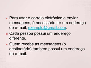 Para usar o correio eletrônico e enviar mensagens, é necessário ter um endereço de e-mail, exemplo@gmail.com.Cada pessoa possui um endereço diferente.Quem recebe as mensagens (o destinatário) também possui um endereço de e-mail. 