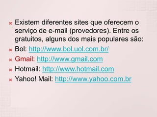 Existem diferentes sites que oferecem o serviço de e-mail (provedores). Entre os gratuitos, alguns dos mais populares são:Bol: http://www.bol.uol.com.br/Gmail: http://www.gmail.comHotmail: http://www.hotmail.comYahoo! Mail: http://www.yahoo.com.br