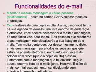 Funcionalidades do e-mailMandar a mesma mensagem a várias pessoas (destinatários) – basta no campo PARA colocar todos os endereços.Cco - trata-se de uma cópia oculta. Assim, caso você tenha na sua agenda de e-mails uma lista enorme de endereços eletrônicos, você poderá encaminhar a mesma mensagem, de uma única vez, para todos. E as pessoas que receberão a sua mensagem não visualizarão a sua listagem de e-mails. Tem muita gente que, por desconhecimento disto, envia uma mensagem para todos os seus amigos que estão na agenda eletrônica, entretanto, esquecem de colocar com "cco" (que é a cópia oculta) e assim, juntamente com a mensagem que foi enviada, segue aquela enorme lista de e-mails junto. Horrível. E além do mais, com tal esquecimento, sai divulgando sem autorização e-mails particulares.