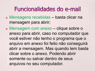 Funcionalidades do e-mailMensagens recebidas – basta clicar na mensagem para abrir;Mensagem com anexo – clique sobre o anexo para abrir, caso no computador que você estiver não tenho o programa que o arquivo em anexo foi feito não conseguirá abrir a mensagem. Mas quando tem basta clicar sobre o anexo. Podendo abrir somente ou salvar dentro de seus arquivos no seu computador.