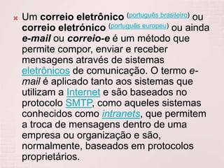 Um correio eletrônico(português brasileiro) ou correio eletrónico(português europeu) ou ainda e-mail ou correio-e é um método que permite compor, enviar e receber mensagens através de sistemas eletrônicos de comunicação. O termo e-mail é aplicado tanto aos sistemas que utilizam a Internet e são baseados no protocolo SMTP, como aqueles sistemas conhecidos como intranets, que permitem a troca de mensagens dentro de uma empresa ou organização e são, normalmente, baseados em protocolos proprietários.