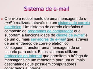 Sistema de e-mailO envio e recebimento de uma mensagem de e-mail é realizada através de um sistema de correio eletrônico. Um sistema de correio eletrônico é composto de programas de computador que suportam a funcionalidade de cliente de e-mail e de um ou mais servidores de e-mail que, através de um endereço de correio eletrônico, conseguem transferir uma mensagem de um usuário para outro. Estes sistemas utilizam protocolos de Internet que permitem o tráfego de mensagens de um remetente para um ou mais destinatários que possuem computadores conectados à Internet.