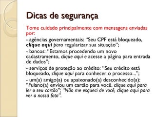 Dicas de segurança
Tome cuidado principalmente com mensagens enviadas
por:
- agências governamentais: “Seu CPF está bloqueado,
clique aqui para regularizar sua situação”;
- bancos: “Estamos procedendo um novo
cadastramento, clique aqui e acesse a página para entrada
de dados”;
- serviços de proteção ao crédito: “Seu crédito está
bloqueado, clique aqui para conhecer o processo...”;
- um(a) amigo(a) ou apaixonado(a) desconhecido(a):
“Fulano(a) enviou um cartão para você, clique aqui para
ler o seu cartão”; “Não me esqueci de você, clique aqui para
ver a nossa foto”.
 