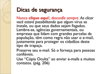 Dicas de segurança
Nunca clique aqui!, desconfie sempre. Ao clicar
você estará possibilitando que algum vírus se
instale, ou que seus dados sejam fisgados.
Lembre-se, agências governamentais, ou
empresas que lidam com grandes parcelas da
população, têm como regra não usar o e-mail,
justamente para proteger os cidadãos deste
tipo de trapaça.
Preserve seu e-mail. Só o forneça para pessoas
confiáveis.
Use “Cópia Oculta” ao enviar e-mails a muitos
contatos. (pág. 206)
 