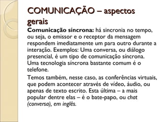 COMUNICAÇÃO – aspectos
gerais
Comunicação síncrona: há sincronia no tempo,
ou seja, o emissor e o receptor da mensagem
respondem imediatamente um para outro durante a
interação. Exemplos: Uma conversa, ou diálogo
presencial, é um tipo de comunicação síncrona.
Uma tecnologia síncrona bastante comum é o
telefone.
Temos também, nesse caso, as conferências virtuais,
que podem acontecer através de vídeo, áudio, ou
apenas de texto escrito. Esta última – a mais
popular dentre elas – é o bate-papo, ou chat
(conversa), em inglês.
 