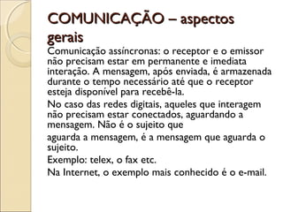 COMUNICAÇÃO – aspectos
gerais
Comunicação assíncronas: o receptor e o emissor
não precisam estar em permanente e imediata
interação. A mensagem, após enviada, é armazenada
durante o tempo necessário até que o receptor
esteja disponível para recebê-la.
No caso das redes digitais, aqueles que interagem
não precisam estar conectados, aguardando a
mensagem. Não é o sujeito que
aguarda a mensagem, é a mensagem que aguarda o
sujeito.
Exemplo: telex, o fax etc.
Na Internet, o exemplo mais conhecido é o e-mail.
 