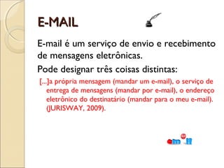 E-MAIL
E-mail é um serviço de envio e recebimento
de mensagens eletrônicas.
Pode designar três coisas distintas:
[...]a própria mensagem (mandar um e-mail), o serviço de
    entrega de mensagens (mandar por e-mail), o endereço
    eletrônico do destinatário (mandar para o meu e-mail).
    (JURISWAY, 2009).
 