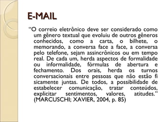 E-MAIL
“O correio eletrônico deve ser considerado como
 um gênero textual que evoluiu de outros gêneros
 conhecidos, como a carta, o bilhete, o
 memorando, a conversa face a face, a conversa
 pelo telefone, sejam assincrônicos ou em tempo
 real. De cada um, herda aspectos de formalidade
 ou informalidade, fórmulas de abertura e
 fechamento. Dos orais, herda os turnos
 conversacionais entre pessoas que não estão fi
 sicamente juntas. De todos, a possibilidade de
 estabelecer comunicação, tratar conteúdos,
 explicitar sentimentos, valores, atitudes.”
 (MARCUSCHI; XAVIER, 2004, p. 85)
 